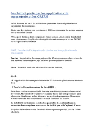 11
Le chatbot porté par les applications de
messagerie et les GAFAM
Selon Activate, en 2017, 2,5 milliards de personnes communiquent via une
application de messagerie.
En termes d’évolution, cela représente + 500% de croissance du secteur au cours
des 3 dernières années.
On ne peut donc pas bien comprendre l’engouement actuel autour des chatbot
sans s’intéresser à l’implication des applications de messagerie et des GAFAM
dans le phénomène chatbot.
2016 : l’année de l’intégration du chatbot sur les applications de
messagerie
Janvier : L’application de messagerie mobile Whatsapp annonce l’ouverture de
son système aux entreprises, qui pourront y développer des chatbot.
Mars : Microsoft lance une infrastructure dédiée aux bots.
Avril :
à L’application de messagerie instantanée Kik lance une plateforme de vente de
bots
à Dans la foulée, cette annonce du 9 avril 2016 :
Lors de sa conférence annuelle F8 destinée aux développeurs du réseau social
Facebook, Mark Zuckerberg annonce la sortie de ses bots et la possibilité pour
chacun de développer un bot à intégrer au service de messagerie Messenger.
C’est l’ouverture de l’écosystème Facebook au monde du chatbot.
Le but affiché par le réseau social est de permettre à ses utilisateurs de
contacter des entreprises avec autant de facilité que s’il s’agissait d’amis.
En juillet de la même année, Facebook Messenger compte déjà plus de 11 000
chatbots.
 