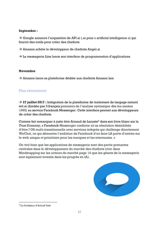 12
Septembre :
à Google annonce l’acquisition de API.ai (.ai pour « artificial intelligence ») qui
fournit des outils pour créer des chatbots
à Amazon achète le développeur de chatbots Angel.ai
à La messagerie Line lance son interface de programmation d’applications
Novembre
à Amazon lance sa plateforme dédiée aux chatbots Amazon Lex
Plus récemment
à 27 juillet 2017 : Intégration de la plateforme de traitement de langage naturel
wit.ai (fondée par 3 français pionniers de l’analyse syntaxique dès les années
1990) au service Facebook Messenger. Cette interface permet aux développeurs
de créer des chatbots.
Comme fait remarquer à juste titre Arnaud de Lacoste4
dans son livre blanc sur la
Trust Economy, « Facebook Messenger confirme ici sa résolution désinhibée
d’être l’OS multi-transitionnelle avec services intégrés qui challenge directement
WeChat, ce qui démontre l’ambition de Facebook d’en faire LA porte d’entrée sur
le web unique et prioritaire pour les marques et les internautes. »
On voit bien que les applications de messagerie sont des partie prenantes
centrales dans le développement du marché des chatbots (voir dans
Mindmapping sur les acteurs du marché page 14 que les géants de la messagerie
sont également investis dans les progrès en IA).
4
Co-fondateur d’Acticall Sitel
 