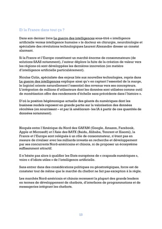 13
Et la France dans tout ça ?
Dans son dernier livre La guerre des intelligences sous-titré « intelligence
artificielle versus intelligence humaine » le docteur en chirurgie, neurobiologie et
spécialiste des révolutions technologiques Laurent Alexandre dresse un constat
alarmant.
Si la France et l’Europe constituent un marché énorme de consommateurs (de
solutions SAAS notamment), l’auteur déplore la fuite de la création de valeur vers
les régions où sont développées les dernières innovation (en matière
d’intelligence artificielle particulièrement).
Nicolas Colin, spécialiste des enjeux liés aux nouvelles technologies, repris dans
La guerre des intelligences explique ainsi qu’« en captant l’essentiel de la marge,
le logiciel oriente naturellement l’essentiel des revenus vers ses concepteurs.
L’intégration de millions d’utilisateurs dont les données sont utilisées comme outil
de monétisation offre des rendements d’échelle sans précédents dans l’histoire ».
D’où la position hégémonique actuelle des géants du numériques dont les
business models reposent en grande partie sur la valorisation des données
récoltées (en nourrissant – et par là améliorant- les IA à partir de ces quantités de
données notamment).
Bloqués entre l’Amérique du Nord des GAFAM (Google, Amazon, Facebook,
Apple et Microsoft) et l’Asie des BATX (Baidu, Alibaba, Tencent et Xiaomi), la
France et l’Europe sont relégués à un rôle de consommateur, n’étant pas en
mesure de rivaliser avec les milliards investis en recherche et développement
par ses concurrents Nord-américains et chinois, ni de proposer un écosystème
suffisamment attractif.
Il n’hésite pas alors à qualifier les Etats européens de « crapauds numériques »,
voire « d’idiots utiles » de l’intelligence artificielle.
Sans entrer dans des considérations politiques ou géostratégiques, force est de
constater tout de même que le marché du chatbot ne fait pas exception à la règle.
Les marchés Nord-américain et chinois recensent la plupart des grands leaders
en termes de développement de chatbots, d’interfaces de programmations et de
messageries intégrant les chatbots.
 