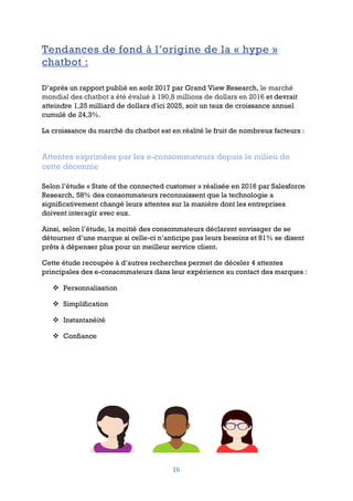 16
Tendances de fond à l’origine de la « hype »
chatbot :
D’après un rapport publié en août 2017 par Grand View Research, le marché
mondial des chatbot a été évalué à 190,8 millions de dollars en 2016 et devrait
atteindre 1,25 milliard de dollars d'ici 2025, soit un taux de croissance annuel
cumulé de 24,3%.
La croissance du marché du chatbot est en réalité le fruit de nombreux facteurs :
Attentes exprimées par les e-consommateurs depuis le milieu de
cette décennie
Selon l’étude « State of the connected customer » réalisée en 2016 par Salesforce
Research, 58% des consommateurs reconnaissent que la technologie a
significativement changé leurs attentes sur la manière dont les entreprises
doivent interagir avec eux.
Ainsi, selon l’étude, la moitié des consommateurs déclarent envisager de se
détourner d’une marque si celle-ci n’anticipe pas leurs besoins et 81% se disent
prêts à dépenser plus pour un meilleur service client.
Cette étude recoupée à d’autres recherches permet de déceler 4 attentes
principales des e-consommateurs dans leur expérience au contact des marques :
v Personnalisation
v Simplification
v Instantanéité
v Confiance
 