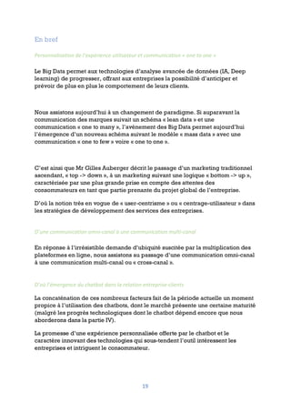 19
En bref
Personnalisation de l’expérience utilisateur et communication « one to one »
Le Big Data permet aux technologies d’analyse avancée de données (IA, Deep
learning) de progresser, offrant aux entreprises la possibilité d’anticiper et
prévoir de plus en plus le comportement de leurs clients.
Nous assistons aujourd’hui à un changement de paradigme. Si auparavant la
communication des marques suivait un schéma « lean data » et une
communication « one to many », l’avènement des Big Data permet aujourd’hui
l’émergence d’un nouveau schéma suivant le modèle « mass data » avec une
communication « one to few » voire « one to one ».
C’est ainsi que Mr Gilles Auberger décrit le passage d’un marketing traditionnel
ascendant, « top -> down », à un marketing suivant une logique « bottom -> up »,
caractérisée par une plus grande prise en compte des attentes des
consommateurs en tant que partie prenante du projet global de l’entreprise.
D’où la notion très en vogue de « user-centrisme » ou « centrage-utilisateur » dans
les stratégies de développement des services des entreprises.
D’une communication omni-canal à une communication multi-canal
En réponse à l’irrésistible demande d’ubiquité suscitée par la multiplication des
plateformes en ligne, nous assistons au passage d’une communication omni-canal
à une communication multi-canal ou « cross-canal ».
D’où l’émergence du chatbot dans la relation entreprise-clients
La concaténation de ces nombreux facteurs fait de la période actuelle un moment
propice à l’utilisation des chatbots, dont le marché présente une certaine maturité
(malgré les progrès technologiques dont le chatbot dépend encore que nous
aborderons dans la partie IV).
La promesse d’une expérience personnalisée offerte par le chatbot et le
caractère innovant des technologies qui sous-tendent l’outil intéressent les
entreprises et intriguent le consommateur.
 