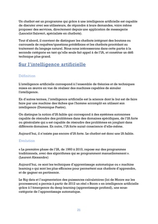21
Un chatbot est un programme qui grâce à une intelligence artificielle est capable
de discuter avec ses utilisateurs, de répondre à leurs demandes, voire même
proposer des services, directement depuis une application de messagerie
(Lancelot Salavert, spécialiste en chatbots).
Tout d’abord, il convient de distinguer les chatbots intégrant des boutons ou
carrousels de requêtes/questions prédéfinies et les chatbots procédant au
traitement du langage naturel. Nous nous intéresserons dans cette partie à la
seconde catégorie en tant qu’elle seule fait appel à de l’IA, et constitue un défi
technique plus grand.
Sur l’intelligence artificielle
Définition
L’intelligence artificielle correspond à l’ensemble de théories et de techniques
mises en œuvre en vue de réaliser des machines capables de simuler
l'intelligence.
En d’autres termes, l’intelligence artificielle est la science dont le but est de faire
faire par une machine des tâches que l'homme accomplit en utilisant son
intelligence (Dominique Pastre).
On distingue la notion d’IA faible qui correspond à des systèmes autonomes
capable de résoudre des problèmes dans des domaines spécifiques, de l’IA forte
ou généraliste qui a est capable de résoudre des problèmes en jonglant dans
différents domaines. En outre, l’IA forte aurait conscience d’elle-même.
Aujourd’hui, il n’existe pas encore d’IA forte. Le chatbot est donc une IA faible.
Evolution
« La première phase de l’IA, de 1960 à 2010, repose sur des programmes
traditionnels, avec des algorithmes qui se programment manuellemenent ».
(Laurent Alexandre)
Aujourd’hui, ce sont les techniques d’apprentissage automatique ou « machine
learning » qui sont les plus efficaces pour permettent aux chatbots d’apprendre,
et de gagner en pertinence.
Le Big data et l’augmentation des puissances calculatoires (loi de Moore sur les
processeurs) a permis à partir de 2012 un réel « Boom » en intelligence artificielle
grâce à l’émergence du deep learning (apprentissage profond), une sous-
catégorie de l’apprentissage automatique.
 