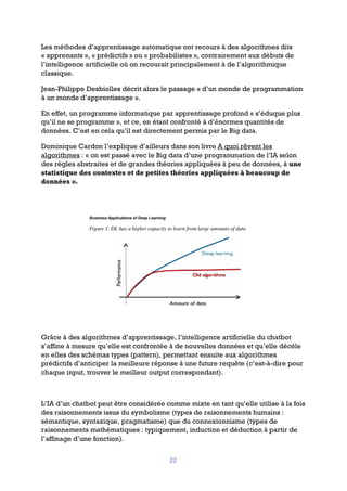 22
Les méthodes d’apprentissage automatique ont recours à des algorithmes dits
« apprenants », « prédictifs » ou « probabilistes », contrairement aux débuts de
l’intelligence artificielle où on recourait principalement à de l’algorithmique
classique.
Jean-Philippe Desbiolles décrit alors le passage « d’un monde de programmation
à un monde d’apprentissage ».
En effet, un programme informatique par apprentissage profond « s’éduque plus
qu’il ne se programme », et ce, en étant confronté à d’énormes quantités de
données. C’est en cela qu’il est directement permis par le Big data.
Dominique Cardon l’explique d’ailleurs dans son livre A quoi rêvent les
algorithmes : « on est passé avec le Big data d’une programmation de l’IA selon
des règles abstraites et de grandes théories appliquées à peu de données, à une
statistique des contextes et de petites théories appliquées à beaucoup de
données ».
Grâce à des algorithmes d’apprentissage, l’intelligence artificielle du chatbot
s’affine à mesure qu’elle est confrontée à de nouvelles données et qu’elle décèle
en elles des schémas types (pattern), permettant ensuite aux algorithmes
prédictifs d’anticiper la meilleure réponse à une future requête (c’est-à-dire pour
chaque input, trouver le meilleur output correspondant).
L’IA d’un chatbot peut être considérée comme mixte en tant qu’elle utilise à la fois
des raisonnements issus du symbolisme (types de raisonnements humains :
sémantique, syntaxique, pragmatisme) que du connexionnisme (types de
raisonnements mathématiques : typiquement, induction et déduction à partir de
l’affinage d’une fonction).
 