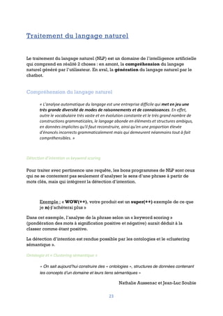 23
Traitement du langage naturel
Le traitement du langage naturel (NLP) est un domaine de l’intelligence artificielle
qui comprend en réalité 2 choses : en amont, la compréhension du langage
naturel généré par l’utilisateur. En aval, la génération du langage naturel par le
chatbot.
Compréhension du langage naturel
« L'analyse automatique du langage est une entreprise difficile qui met en jeu une
très grande diversité de modes de raisonnements et de connaissances. En effet,
outre le vocabulaire très vaste et en évolution constante et le très grand nombre de
constructions grammaticales, le langage abonde en éléments et structures ambigus,
en données implicites qu'il faut reconstruire, ainsi qu'en une proportion élevée
d'énoncés incorrects grammaticalement mais qui demeurent néanmoins tout à fait
compréhensibles. »
Détection d’intention vs keyword scoring
Pour traiter avec pertinence une requête, les bons programmes de NLP sont ceux
qui ne se contentent pas seulement d’analyser le sens d’une phrase à partir de
mots clés, mais qui intègrent la détection d’intention.
Exemple : « WOW(++), votre produit est un super(++) exemple de ce que
je n(-)’achèterai plus »
Dans cet exemple, l’analyse de la phrase selon un « keyword scoring »
(pondération des mots à signification positive et négative) aurait déduit à la
classer comme étant positive.
La détection d’intention est rendue possible par les ontologies et le «clustering
sémantique ».
Ontologie et « Clustering sémantique »
« On sait aujourd’hui construire des « ontologies », structures de données contenant
les concepts d’un domaine et leurs liens sémantiques »
Nathalie Aussenac et Jean-Luc Soubie
 