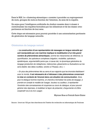 24
Dans le NLP, le « clustering sémantique » consiste à procéder au regroupement
de mots, groupes de mots en fonction de l’intention, du sens de la requête.
Un enjeu pour l’intelligence artificielle du chatbot consiste donc à réussir à
contextualiser les requêtes formulées par les utilisateurs et de les classer avec
pertinence en fonction de leur sens.
Cette étape est nécessaire pour pouvoir procéder à une automatisation pertinente
de génération de langage naturelle.
Génération du langage naturel
« La construction d’une représentation de messages en langue naturelle qui
soit manipulable par une machine implique la modélisation d’un très grand
nombre de phénomènes sémantiques, comme les mécanismes de référence, la
quantification, les opérateurs complexes (négation, modalités, opérateurs
épistémiques, argumentatifs parce que, à cause de), la dynamique générative du
langage (production de métaphores, métonymies, glissements ou fluctuations sur les
sens établis: des idées rouillées, vendre un Picasso, etc.). »
« En plus des phénomènes liés au sens et aux rapports que les énoncés établissent
avec le monde, il est nécessaire de s’intéresser à des phénomènes concernant
la mise en contexte de l’énoncé dans une situation de communication. Ainsi,
pour le dialogue homme-machine, on cherche à formaliser les actes de langage, à
prendre en compte le modèle de l'usager, locuteur ou auditeur, à représenter
l’évolution des connaissances et croyances au cours du dialogue, et pour pouvoir
générer des réponses, à modéliser la façon de présenter, d'argumenter et d'être
coopératif vis-à-vis d'un usager.
Myriam Bras et Patrick Saint-Dizier
Source : livret sur l’IA par des chercheurs de l’Institut de recherche en informatique de Toulouse
 