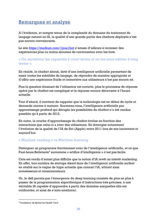 29
Remarques et analyse
A l’évidence, et compte tenue de la complexité du domaine du traitement du
langage naturel en IA, la qualité d’une grande partie des chatbots déployés n’est
pas encore convaincante.
Le site https://medium.com/1jour1bot s’amuse d’ailleurs à recenser des
expériences plus ou moins abouties de conversation avec les bots.
« On surestime les capacités à court terme et on les sous-estime à long
terme »
En réalité, le chatbot abouti, doté d’une intelligence artificielle permettant de
saisir toutes les subtilités du langage, de répondre de manière appropriée et
d’offrir une expérience fluide et immersive aux utilisateurs n’est pas encore né.
Plus la question émanant de l’utilisateur est ouverte, plus le processus de réponse
opéré par le chatbot est compliqué et la réponse encore décevante à l’heure
actuelle.
Tout d’abord, il convient de rappeler que la technologie est en début de cycle et
demande encore à maturer. Souvenez-vous, l’intelligence artificielle par
apprentissage profond qui décuple les possibilités du chatbot n’a été rendue
possible qu’à partir de 2012.
En outre, la courbe d’apprentissage du chatbot évolue en fonction des
interactions que celui-ci a avec des utilisateurs. En témoigne notamment
l’évolution de la qualité de l’IA de Siri (Apple) entre 2011 lors de son lancement et
aujourd’hui.
« Machine reading » vs Machine learning
Distinguer un programme fonctionnant avec de l’intelligence artificielle, et ce que
Paul-Louis Belletante5
surnomme « artifice d’intelligence » n’est pas facile.
Cela est rendu d’autant plus difficile que la notion d’IA revêt un intérêt marketing.
En effet, bon nombre de startups disant faire de l’intelligence artificielle surfent
en réalité sur la vague de hype actuelle que connait l’IA, attirant ainsi
investisseurs et consommateurs.
Or, le défi permis par l’émergence du deep learning consiste de plus en plus à
passer de la programmation algorithmique d’instructions très précises, à une
véritable IA capable d’apprendre à partir des données auxquelles elle est
confrontée, et ainsi de s’auto-améliorer.
5
Fondateur de Betterise Health Tech
 