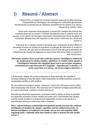 3
I) Résumé / Abstract
« Aujourd’hui, et malgré les récentes avancées majeures en deep learning,
l’impossibilité de développer des intelligences artificielles généralistes
convaincantes ne permet pas de substituer complètement le chatbot à un service
chargé de la relation client.
Outre cette contrainte technologique, il ressort de l’analyse des attentes des
consommateurs qu’un contact à l’humain est essentiel dans la relation entre une
marque et ses clients. En témoigne notamment l’investissement récent du géant du
numérique Amazon dans des magasins en dur (retour relatif vers les « brick and
mortar »).
Il découle de ce double constat la nécessité pour l’entreprise de bien définir le
périmètre d’action du chatbot et de prévoir un passage de relai entre le chatbot et
l’humain, dès que cela est nécessaire (c’est-à-dire dès que le périmètre de
compétence du chatbot est dépassé) au cours d’une interaction entre un chatbot et
son interlocuteur.
Une bonne relation client serait alors celle qui associe l’intelligence artificielle
du chatbot pour les tâches simples, répétitives et à faible valeur ajoutée à
l’intelligence humaine des employés pour tout ce qui est plus complexe,
circonstanciel et qui nécessite de l’empathie - empathie que le chatbot, s’il
arrive assez bien à la mimer, est encore inapte à éprouver. »
« At this point, despite the recent progresses in deep learning, the inability to
develop satisfying strong AIs doesn’t allow businesses to totally substitute customer
relationship workforce with chatbots.
On top of this technological reason, customers’ needs still call human contact within
their relationship with brands. The relatively new investment of digital giant Amazon
in « brick and mortar » seems to confirm that trend.
Considering these two assessments, businesses need to define as fairly as possible
the expertise perimeter of their chatbot and make sure a link between the chatbot
and the human workforce is planned and exploitable as soon as the chatbot is
overwhelmed during an interaction with a customer.
Thus, a good customer relationship management would associate the artificial
intelligence of chatbots for simple, repetitive and low added-value tasks, to
human intelligence of employees for tricky, one-to-one and empathy-skills-
requiring tasks – empathy skills that chatbot is able to imitate but still unable
to feel. »
 