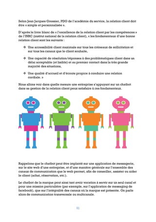 31
Selon Jean Jacques Gressier, PDG de l’académie du service, la relation client doit
être « simple et personnalisée ».
D’après le livre blanc de « l’excellence de la relation client par les compétences »
de l’INRC (institut national de la relation client), « les fondamentaux d’une bonne
relation client sont les suivants :
v Une accessibilité client maximale sur tous les créneaux de sollicitation et
sur tous les canaux que le client souhaite,
v Une capacité de résolution/réponses à des problématiques client dans un
délai acceptable (et lisible) et au premier contact dans la très grande
majorité des situations,
v Une qualité d’accueil et d’écoute propice à conduire une relation
cordiale. »
Nous allons voir dans quelle mesure une entreprise s’appuyant sur un chatbot
dans sa gestion de la relation client peux satisfaire à ces fondamentaux.
Rappelons que le chatbot peut être implanté sur une application de messagerie,
sur le site web d’une entreprise, et d’une manière générale sur l’ensemble des
canaux de communication que le web permet, afin de conseiller, assister ou aider
le client (achat, réservation, etc.).
Le chatbot de la marque peut ainsi tant avoir vocation à servir sur un seul canal et
pour une mission particulière (par exemple, sur l’application de messaging de
facebook), que sur l’intégralité des canaux où la marque est présente. On parle
alors de communication transversale ou multicanale.
 