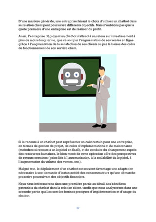 32
D’une manière générale, une entreprise faisant le choix d’utiliser un chatbot dans
sa relation client peut poursuivre différents objectifs. Mais n’oublions pas que la
quête première d’une entreprise est de réaliser du profit.
Aussi, l’entreprise déployant un chatbot s’attend à un retour sur investissement à
plus ou moins long terme, que ce soit par l’augmentation de ses ventes en ligne
grâce à l’augmentation de la satisfaction de ses clients ou par la baisse des coûts
de fonctionnement de son service client.
Si le recours à un chatbot peut représenter un coût certain pour une entreprise,
en termes de gestion de projet, de coûts d’implémentations et de maintenance
(moindres si recours à un logiciel en SaaS), et de conduite du changement auprès
des ressources humaines, le bien mené de cette opération offre des perspectives
de retours certaines (gains liés à l’automatisation, à la scalabilité du logiciel, à
l’augmentation du volume des ventes, etc.).
Malgré tout, le déploiement d’un chatbot est souvent davantage une adaptation
nécessaire à une demande d’instantanéité des consommateurs qu’une démarche
proactive poursuivant des objectifs financiers.
Nous nous intéresserons dans une première partie au détail des bénéfices
potentiels du chatbot dans la relation client, tandis que nous analyserons dans une
seconde partie quelles sont les bonnes pratiques d’implémentation et d’usage du
chatbot.
 