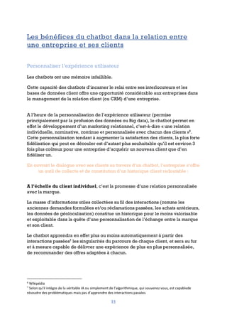 33
Les bénéfices du chatbot dans la relation entre
une entreprise et ses clients
Personnaliser l’expérience utilisateur
Les chatbots ont une mémoire infaillible.
Cette capacité des chatbots d’incarner le relai entre ses interlocuteurs et les
bases de données client offre une opportunité considérable aux entreprises dans
le management de la relation client (ou CRM) d’une entreprise.
A l’heure de la personnalisation de l’expérience utilisateur (permise
principalement par la profusion des données ou Big data), le chatbot permet en
effet le développement d’un marketing relationnel, c’est-à-dire « une relation
individuelle, nominative, continue et personnalisée avec chacun des clients »6
.
Cette personnalisation tendant à augmenter la satisfaction des clients, la plus forte
fidélisation qui peut en découler est d’autant plus souhaitable qu’il est environ 3
fois plus coûteux pour une entreprise d’acquérir un nouveau client que d’en
fidéliser un.
En ouvrant le dialogue avec ses clients au travers d’un chatbot, l’entreprise s’offre
un outil de collecte et de constitution d’un historique client redoutable :
A l’échelle du client individuel, c’est la promesse d’une relation personnalisée
avec la marque.
La masse d’informations utiles collectées au fil des interactions (comme les
anciennes demandes formulées et/ou réclamations passées, les achats antérieurs,
les données de géolocalisation) constitue un historique pour le moins valorisable
et exploitable dans la quête d’une personnalisation de l’échange entre la marque
et son client.
Le chatbot apprendra en effet plus ou moins automatiquement à partir des
interactions passées7
les singularités du parcours de chaque client, et sera au fur
et à mesure capable de délivrer une expérience de plus en plus personnalisée,
de recommander des offres adaptées à chacun.
6
Wikipédia
7
Selon qu’il intègre de la véritable IA ou simplement de l’algorithmique, qui souvenez vous, est capablede
résoudre des problématiques mais pas d’apprendre des interactions passées
 