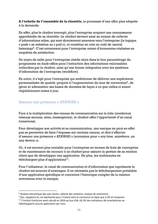 34
A l’échelle de l’ensemble de la clientèle, la promesse d’une offre plus adaptée
à la demande.
En effet, plus le chatbot interagit, plus l’entreprise acquiert une connaissance
approfondie de sa clientèle. Le chatbot devient ainsi un moyen de collecte
d’informations utiles, qui sont directement amenées vers l’entreprise (la logique
« push » se substitue au « pull »), et constitue en cela un outil de «social
listening»8
. C’est notamment pour l’entreprise autant d’économies réalisées en
enquêtes de satisfaction.
Un enjeu de taille pour l’entreprise réside alors dans le bon paramétrage du
programme en back-office pour l’extraction des informations valorisables
collectées par le chatbot, ainsi qu’une bonne intégration avec les systèmes
d’information de l’entreprise (workflow).
En outre, il s’agit pour l’entreprise qui ambitionne de délivrer une expérience
personnalisée de qualité, propice à l’augmentation du taux de conversion9
, de
gérer et administrer ses bases de données de façon à ce que celles-ci soient
régulièrement mises à jour.
Assurer une présence « ATAWAD »
Face à la multiplication des canaux de communication sur la toile (nombreux
réseaux sociaux, sites, messageries), le chatbot offre l’opportunité d’un canal
transversal.
Pour développer son activité et sa communication, une marque ne peut en effet
pas se permettre de faire l’impasse sur certains canaux, et doit s’efforcer
d’assurer une présence « ATAWAD » (acronyme pour « any time, anywhere, on
any device »).
Or, il est souvent plus rentable pour l’entreprise en termes de frais de conception
et de maintenance de recourir à un chatbot pour assurer la gestion de sa relation
client que de développer une application. De plus, les mobinautes ne
téléchargent plus d’applications10
.
Pour l’utilisateur, le canal de communication et d’information que représente le
chatbot est sources d’avantages. Il ne nécessite pas le téléchargement préalable
d’une application spécifique et concentre l’historique complet de la relation
entretenue avec la marque.
8
Analyse sémantique des avis clients, collecte des verbatim, analyse de sentiments
9
Qui, rappelons-le, ne représente pour l’instant dans le commerce en ligne que 2,5% en moyenne
10
L’institut ComScore avait calculé en 2014 qu’aux USA, 65,5% des utilisateurs de smartphones ne
téléchargaient aucune application par mois
 