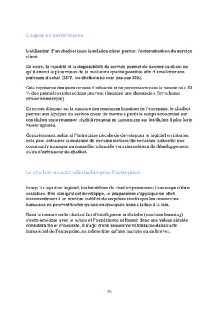 36
Gagner en performance
L’utilisation d’un chatbot dans la relation client permet l’automatisation du service
client.
En outre, la rapidité et la disponibilité du service permet de donner au client ce
qu’il attend le plus vite et de la meilleure qualité possible afin d’améliorer son
parcours d’achat (24/7, les chatbots ne sont pas aux 35h).
Cela représente des gains certains d’efficacité et de performance dans la mesure où « 50
% des premières interactions peuvent résoudre une demande » (livre blanc
syntec numérique).
En termes d’impact sur la structure des ressources humaines de l’entreprise, le chatbot
permet aux équipes du service client de mettre à profit le temps économisé sur
ces tâches ennuyeuses et répétitives pour se concentrer sur les tâches à plus forte
valeur ajoutée.
Concrètement, selon si l’entreprise décide de développer le logiciel en interne,
cela peut entrainer la mutation de certains métiers/de certaines tâches tel que
community manager ou conseiller clientèle vers des métiers de développement
et/ou d’entraineur de chatbot.
Le chatbot, un actif valorisable pour l’entreprise
Puisqu’il s’agit d’un logiciel, les bénéfices du chatbot présentent l’avantage d’être
scalables. Une fois qu’il est développé, le programme s’applique en effet
instantanément à un nombre indéfini de requêtes tandis que les ressources
humaines ne peuvent traiter qu’une ou quelques-unes à la fois à la fois.
Dans la mesure où le chatbot fait d’intelligence artificielle (machine learning)
s’auto-améliore avec le temps et l’expérience et fournit donc une valeur ajoutée
considérable et croissante, il s’agit d’une ressource valorisable dans l’actif
immatériel de l’entreprise, au même titre qu’une marque ou un brevet.
 