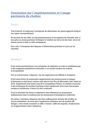 37
Conclusion sur l’implémentation et l’usage
pertinents du chatbot
Ou ça ?
Tout d’abord, il s’agit pour l’entreprise de déterminer sur quels supports intégrer
son agent conversationnel.
En fonction de son offre, se son positionnement et du segment de clientèle visé, il
sera plus ou moins pertinent d’intégrer le chatbot sur tel ou tel site web, tel ou tel
réseau social et telle ou telle messagerie.
Pour cela, l’entreprise doit disposer d’informations précises et à jour sur sa
clientèle.
Quand ça ?
Il est contre-productif pour une entreprise de déployer un outil ne satisfaisant pas
à des exigences qualitatives minimales, à un certain nombre de critères
d’acceptabilité.
Car un interlocuteur « dégouté » de son expérience est difficile à récupérer.
Il faut alors éviter de surprendre négativement ses interlocuteurs et risquer
d’alimenter un bad buzz, comme celui dont le bot Tay de Microsoft a fait l’objet en
2016. Implémenté sans doute trop tôt à l’écosystème Twitter, le chatbot recourant
à des techniques de machine learning s’était rapidement mis à tenir des propos
racistes et intolérants, à force d’y être confronté.
D’où la nécessité de mettre à disposition des utilisateurs un programme
suffisamment testé et amélioré par les entraineurs d’intelligence artificielle.
De même, l’interface utilisateur doit être suffisamment aboutie afin d’offrir un
niveau satisfaisant, de sorte que l’expérience utilisateur soit de qualité (UX
design), voire tende à susciter un effet « waouh » (effet de surprise, d’admiration
ou d’appréciation) chez l’utilisateur.
 