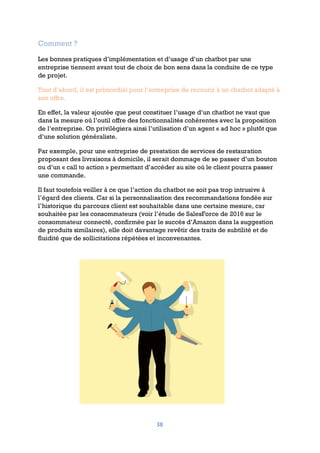 38
Comment ?
Les bonnes pratiques d’implémentation et d’usage d’un chatbot par une
entreprise tiennent avant tout de choix de bon sens dans la conduite de ce type
de projet.
Tout d’abord, il est primordial pour l’entreprise de recourir à un chatbot adapté à
son offre.
En effet, la valeur ajoutée que peut constituer l’usage d’un chatbot ne vaut que
dans la mesure où l’outil offre des fonctionnalités cohérentes avec la proposition
de l’entreprise. On privilégiera ainsi l’utilisation d’un agent « ad hoc » plutôt que
d’une solution généraliste.
Par exemple, pour une entreprise de prestation de services de restauration
proposant des livraisons à domicile, il serait dommage de se passer d’un bouton
ou d’un « call to action » permettant d’accéder au site où le client pourra passer
une commande.
Il faut toutefois veiller à ce que l’action du chatbot ne soit pas trop intrusive à
l’égard des clients. Car si la personnalisation des recommandations fondée sur
l’historique du parcours client est souhaitable dans une certaine mesure, car
souhaitée par les consommateurs (voir l’étude de SalesForce de 2016 sur le
consommateur connecté, confirmée par le succès d’Amazon dans la suggestion
de produits similaires), elle doit davantage revêtir des traits de subtilité et de
fluidité que de sollicitations répétées et inconvenantes.
 