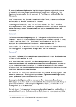 40
Si le recours à des techniques de machine learning permet potentiellement un
niveau plus ambitieux de personnalisation de l’expérience utilisateur, c’est
également un choix plus risqué (exemple de l’intelligence artificielle Tay de
Microsoft).
En d’autres termes, les risques d’imprévisibilité et de débordement du chatbot
sont corrélés au degré d’autonomie du système.
Le choix pour l’entreprise entre l’un ou l’autre modèle doit être le fruit d’un
arbitrage entre les gains tirés d’une expérience utilisateur plus fine et les pertes
en cas de comportement indésirable du chatbot (en termes de clientèle, de
réputation…).
Par qui ?
De la teneur des activités principales de l’entreprise ainsi que de la capacité
qu’elle a à répondre à chacun des points développés plus haut découle un choix
crucial : celui de développer l’outil chatbot en interne ou de recourir aux
solutions de cloud computing (chatbot en « software as a service »).
Dans tous les cas, ce développement devra être le fruit d’une collaboration entre
les développeurs et le personnel chargée de la relation clientèle11
.
Pour qui ?
Le chatbot s’adresse principalement aux entreprises qui doivent développer une
présence multi-canal sur le web.
Mais la valeur ajoutée apportée par chatbot dépend aussi grandement de la
teneur des activités d’une marque et de son modèle économique qui peuvent se
prêter plus ou moins à l’utilisation d’un chatbot (étant entendu que la réussite
économique d’une entreprise dépend cependant très souvent de la satisfaction et
donc de la fidélisation de sa clientèle).
Par exemple, une entreprise commercialisant des produits de luxe gagnera sans
doute en cohérence à développer la qualité de s’expérience en boutique plutôt
que la gestion en ligne des réclamations clients.
L’entreprise doit également bien mesurer si elle a les moyens financiers de
développer un chatbot (ou le « louer » en SaaS).D’autant plus que des techniques
plus simples et moins couteuses peuvent parfois s’avérer plus opportunes en
management de la relation client.
Il s’agit donc à l’entreprise de bien se connaitre afin d’apprécier les bénéfices et
potentialités réelles du déploiement d’un chatbot dans le cadre de ses activités.
11
Et plus généralement entre la maitrise d’ouvrage et la maitrise d’oeuvre
 