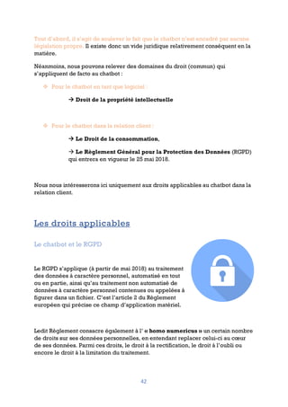 42
Tout d’abord, il s’agit de soulever le fait que le chatbot n’est encadré par aucune
législation propre. Il existe donc un vide juridique relativement conséquent en la
matière.
Néanmoins, nous pouvons relever des domaines du droit (commun) qui
s’appliquent de facto au chatbot :
v Pour le chatbot en tant que logiciel :
à Droit de la propriété intellectuelle
v Pour le chatbot dans la relation client :
à Le Droit de la consommation,
à Le Règlement Général pour la Protection des Données (RGPD)
qui entrera en vigueur le 25 mai 2018.
Nous nous intéresserons ici uniquement aux droits applicables au chatbot dans la
relation client.
Les droits applicables
Le chatbot et le RGPD
Le RGPD s’applique (à partir de mai 2018) au traitement
des données à caractère personnel, automatisé en tout
ou en partie, ainsi qu’au traitement non automatisé de
données à caractère personnel contenues ou appelées à
figurer dans un fichier. C’est l’article 2 du Règlement
européen qui précise ce champ d’application matériel.
Ledit Règlement consacre également à l’ « homo numericus » un certain nombre
de droits sur ses données personnelles, en entendant replacer celui-ci au cœur
de ses données. Parmi ces droits, le droit à la rectification, le droit à l’oubli ou
encore le droit à la limitation du traitement.
 
