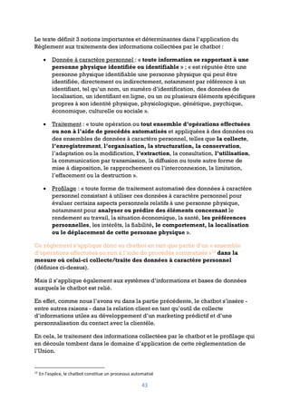 43
Le texte définit 3 notions importantes et déterminantes dans l’application du
Règlement aux traitements des informations collectées par le chatbot :
• Donnée à caractère personnel : « toute information se rapportant à une
personne physique identifiée ou identifiable » ; « est réputée être une
personne physique identifiable une personne physique qui peut être
identifiée, directement ou indirectement, notamment par référence à un
identifiant, tel qu’un nom, un numéro d’identification, des données de
localisation, un identifiant en ligne, ou un ou plusieurs éléments spécifiques
propres à son identité physique, physiologique, génétique, psychique,
économique, culturelle ou sociale ».
• Traitement : « toute opération ou tout ensemble d’opérations effectuées
ou non à l’aide de procédés automatisés et appliquées à des données ou
des ensembles de données à caractère personnel, telles que la collecte,
l’enregistrement, l’organisation, la structuration, la conservation,
l’adaptation ou la modification, l’extraction, la consultation, l’utilisation,
la communication par transmission, la diffusion ou toute autre forme de
mise à disposition, le rapprochement ou l’interconnexion, la limitation,
l’effacement ou la destruction ».
• Profilage : « toute forme de traitement automatisé des données à caractère
personnel consistant à utiliser ces données à caractère personnel pour
évaluer certains aspects personnels relatifs à une personne physique,
notamment pour analyser ou prédire des éléments concernant le
rendement au travail, la situation économique, la santé, les préférences
personnelles, les intérêts, la fiabilité, le comportement, la localisation
ou le déplacement de cette personne physique ».
Ce règlement s’applique donc au chatbot en tant que partie d’un « ensemble
d’opérations effectuées ou non à l’aide de procédés automatisés »12
dans la
mesure où celui-ci collecte/traite des données à caractère personnel
(définies ci-dessus).
Mais il s’applique également aux systèmes d’informations et bases de données
auxquels le chatbot est relié.
En effet, comme nous l’avons vu dans la partie précédente, le chatbot s’insère -
entre autres raisons - dans la relation client en tant qu’outil de collecte
d’informations utiles au développement d’un marketing prédictif et d’une
personnalisation du contact avec la clientèle.
En cela, le traitement des informations collectées par le chatbot et le profilage qui
en découle tombent dans le domaine d’application de cette règlementation de
l’Union.
12
En l’espèce, le chatbot constitue un processus automatisé
 