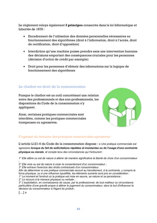 44
Le règlement relaye également 3 principes consacrés dans la loi Informatique et
Libertés de 1878 :
• Encadrement de l’utilisation des données personnelles nécessaires au
fonctionnement des algorithmes (droit à l’information, droit à l’accès, droit
de rectification, droit d’opposition)
• Interdiction qu’une machine puisse prendre sans une intervention humaine
des décisions emportant des conséquences cruciales pour les personnes
(décision d’octroi de crédit par exemple)
• Droit pour les personnes d’obtenir des informations sur la logique de
fonctionnement des algorithmes
Le chatbot en droit de la consommation
Puisque le chatbot est un outil concrétisant une relation
entre des professionnels et des non-professionnels, les
dispositions du Code de la consommation s’y
appliquent.
Ainsi, certaines pratiques commerciales sont
interdites, comme les pratiques commerciales
trompeuses ou agressives.
S’agissant du domaine des pratiques commerciales agressives :
L’article L121-6 du Code de la consommation dispose : « Une pratique commerciale est
agressive lorsque du fait de sollicitations répétées et insistantes ou de l'usage d'une contrainte
physique ou morale, et compte tenu des circonstances qui l'entourent :
1° Elle altère ou est de nature à altérer de manière significative la liberté de choix d'un consommateur
;
2° Elle vicie ou est de nature à vicier le consentement d'un consommateur ;
3° Elle entrave l'exercice des droits contractuels d'un consommateur.
Afin de déterminer si une pratique commerciale recourt au harcèlement, à la contrainte, y compris la
force physique, ou à une influence injustifiée, les éléments suivants sont pris en considération :
1° Le moment et l'endroit où la pratique est mise en œuvre, sa nature et sa persistance ;
2° Le recours à la menace physique ou verbale ;
3° L'exploitation, en connaissance de cause, par le professionnel, de tout malheur ou circonstance
particulière d'une gravité propre à altérer le jugement du consommateur, dans le but d'influencer la
décision du consommateur à l'égard du produit ;
[…] »
 
