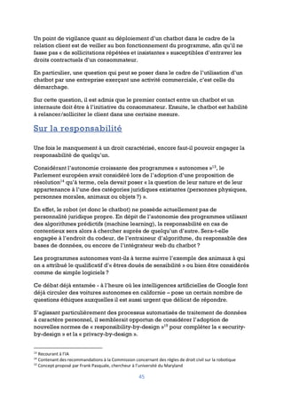 45
Un point de vigilance quant au déploiement d’un chatbot dans le cadre de la
relation client est de veiller au bon fonctionnement du programme, afin qu’il ne
fasse pas « de sollicitations répétées et insistantes » susceptibles d’entraver les
droits contractuels d’un consommateur.
En particulier, une question qui peut se poser dans le cadre de l’utilisation d’un
chatbot par une entreprise exerçant une activité commerciale, c’est celle du
démarchage.
Sur cette question, il est admis que le premier contact entre un chatbot et un
internaute doit être à l’initiative du consommateur. Ensuite, le chatbot est habilité
à relancer/solliciter le client dans une certaine mesure.
Sur la responsabilité
Une fois le manquement à un droit caractérisé, encore faut-il pouvoir engager la
responsabilité de quelqu’un.
Considérant l’autonomie croissante des programmes « autonomes »13
, le
Parlement européen avait considéré lors de l’adoption d’une proposition de
résolution14
qu’à terme, cela devait poser « la question de leur nature et de leur
appartenance à l’une des catégories juridiques existantes (personnes physiques,
personnes morales, animaux ou objets ?) ».
En effet, le robot (et donc le chatbot) ne possède actuellement pas de
personnalité juridique propre. En dépit de l’autonomie des programmes utilisant
des algorithmes prédictifs (machine learning), la responsabilité en cas de
contentieux sera alors à chercher auprès de quelqu’un d’autre. Sera-t-elle
engagée à l’endroit du codeur, de l’entraineur d’algorithme, du responsable des
bases de données, ou encore de l’intégrateur web du chatbot ?
Les programmes autonomes vont-ils à terme suivre l’exemple des animaux à qui
on a attribué le qualificatif d’« êtres doués de sensibilité » ou bien être considérés
comme de simple logiciels ?
Ce débat déjà entamée - à l’heure où les intelligences artificielles de Google font
déjà circuler des voitures autonomes en californie – pose un certain nombre de
questions éthiques auxquelles il est aussi urgent que délicat de répondre.
S’agissant particulièrement des processus automatisés de traitement de données
à caractère personnel, il semblerait opportun de considérer l’adoption de
nouvelles normes de « responsibility-by-design »15
pour compléter la « security-
by-design » et la « privacy-by-design ».
13
Recourant à l’IA
14
Contenant des recommandations à la Commission concernant des règles de droit civil sur la robotique
15
Concept proposé par Frank Pasquale, chercheur à l’université du Maryland
 