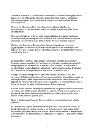 47
A l’avenir, et malgré la complexité du domaine du traitement du langage naturel,
les progrès en intelligence artificielle permettront aux marques utilisant un
chatbot de proposer une expérience de plus en plus personnalisée à leurs
consommateurs.
On peut en effet s’attendre à une adaptation de plus en plus fine du
comportement et des recommandations du chatbot aux personnalités de ses
interlocuteurs.
On pourrait d’ailleurs critiquer cette personnalisation à outrance induite par
l’utilisation d’algorithmes prédictifs, en tant qu’elle enferme dans une certaine
mesure le consommateur dans des habitudes de consommation passées.
C’est ce que Dominique Cardon décrit dans son livre A quoi rêvent les
algorithmes dans ces mots : « Les algorithmes prédictifs ne donnent pas une
réponse à ce que les gens disent vouloir faire, mais à ce qu’ils font sans vraiment
vouloir se le dire ».
En couplant des outils de négociations aux ressorts psychologiques comme
l’analyse transactionnelle à de l’intelligence artificielle, nous pourrions bientôt
être projetés dans un monde où le chatbot, ayant identifié l’ « état du moi »
dominant chez son interlocuteur, utilisera un registre d’expressions, d’attitudes
ou d’arguments correspondant aux attentes de cet « état du moi ».
Ce type d’opportunités permises par l’intelligence artificielle, ayant trait
davantage à de la manipulation qu’à une recommandation bienveillante basée sur
le comportement passé, risque néanmoins de se heurter à des exigences de
loyauté, de vigilance et de transparence de la part des e-consommateurs, face à
l’opacité, encore appelé « effet boite noire » de ces systèmes.
Comme nous l’avons vu dans la partie précédente, la question d’une conformité à
des normes de confidentialité et d’éthique, ainsi que d’une responsabilisation
croissante des programmes autonomes de type chatbot risque en effet – et à
raison - de se poser de plus en plus.
Enfin, le contact avec l’humain demeure chez les consommateurs une attente
majeure.
La froideur d’un logiciel (dont le rôle n’est pas tout à fait clair entre assister ou
feindre l’humain) ne peut se substituer en toute situation à l’avis personnel et
chaleureux que transporte un être humain dans le son de sa voix. C’est pourquoi
il est nécessaire de délimiter le plus adéquatement possible le périmètre d’action
du chatbot.
 