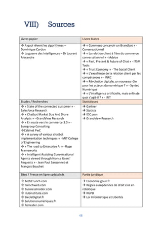 48
VIII) Sources
Livres papier Livres blancs
à A quoi rêvent les algorithmes –
Dominique Cardon
à La guerre des intelligences – Dr Laurent
Alexandre
à « Comment concevoir un Brandbot » -
Conversationnel
à « La relation client à l’ère du commerce
conversationnel » - iAdvize
à « Past, Present & Future of Chat » - ITSM
Tools
à « Trust Economy » - The Social Client
à « L’excellence de la relation client par les
compétences » - INRC
à « Révolution digitale, un nouveau rôle
pour les acteurs du numérique ? » - Syntec
Numérique
à « L’intelligence artificielle, mais enfin de
quoi s’agit-il ? » - IRIT
Etudes / Recherches Statistiques
à « State of the connected customer » -
Salesforce Research
à « Chatbot Market Size And Share
Analysis » - GrandView Research
à « En route vers le commerce 3.0 » -
Eurogroup Consulting
àCabinet PwC
à « A survey of various chatbot
implementation techniques » - MIT College
of Engineering
à « The road to Enterprise AI » - Rage
Frameworks
à « Intelligent Assisting Conversational
Agents viewed through Novice Users'
Requests » - Jean Paul Sansonnet et
François Bouchet
à Gartner
à Statista
à IDC.com
à Grandview Research
Sites / Presse en ligne spécialisés Partie juridique
à TechCrunch.com
à Frenchweb.com
à BusinessInsider.com
à Hubinstitute.com
à SiecleDigital.fr
à Solutionsnumériques.fr
à Forrester.com
à Economie.gouv.fr
à Règles européennes de droit civil en
robotique
à RGPD
à Loi Informatique et Libertés
 