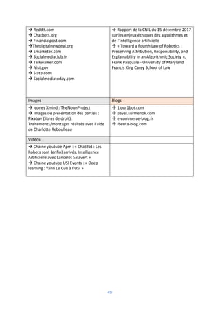 49
à Reddit.com
à Chatbots.org
à Financialpost.com
àThedigitalnewdeal.org
à Emarketer.com
à Socialmediaclub.fr
à Talkwalker.com
à Nist.gov
à Slate.com
à Socialmediatoday.com
à Rapport de la CNIL du 15 décembre 2017
sur les enjeux éthiques des algorithmes et
de l’intelligence artificielle
à « Toward a Fourth Law of Robotics :
Preserving Attribution, Responsibility, and
Explainability in an Algorithmic Society »,
Frank Pasquale - University of Maryland
Francis King Carey School of Law
Images Blogs
à Icones Xmind : TheNounProject
à Images de présentation des parties :
Pixabay (libres de droit).
Traitements/montages réalisés avec l’aide
de Charlotte Reboulleau
à 1jour1bot.com
à pavel.surmenok.com
à e-commerce-blog.fr
à Ibenta-blog.com
Vidéos
à Chaine youtube Apm : « ChatBot : Les
Robots sont (enfin) arrivés, Intelligence
Artificielle avec Lancelot Salavert »
à Chaine youtube USI Events : « Deep
learning : Yann Le Cun à l’USI »
 