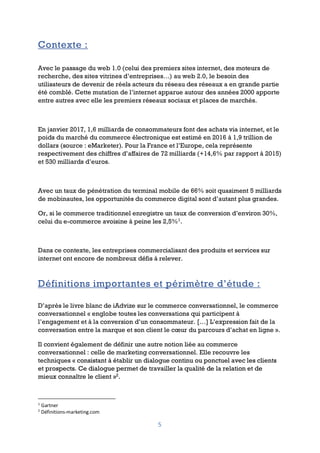 5
Contexte :
Avec le passage du web 1.0 (celui des premiers sites internet, des moteurs de
recherche, des sites vitrines d’entreprises…) au web 2.0, le besoin des
utilisateurs de devenir de réels acteurs du réseau des réseaux a en grande partie
été comblé. Cette mutation de l’internet apparue autour des années 2000 apporte
entre autres avec elle les premiers réseaux sociaux et places de marchés.
En janvier 2017, 1,6 milliards de consommateurs font des achats via internet, et le
poids du marché du commerce électronique est estimé en 2016 à 1,9 trillion de
dollars (source : eMarketer). Pour la France et l’Europe, cela représente
respectivement des chiffres d’affaires de 72 milliards (+14,6% par rapport à 2015)
et 530 milliards d’euros.
Avec un taux de pénétration du terminal mobile de 66% soit quasiment 5 milliards
de mobinautes, les opportunités du commerce digital sont d’autant plus grandes.
Or, si le commerce traditionnel enregistre un taux de conversion d’environ 30%,
celui du e-commerce avoisine à peine les 2,5%1
.
Dans ce contexte, les entreprises commercialisant des produits et services sur
internet ont encore de nombreux défis à relever.
Définitions importantes et périmètre d’étude :
D’après le livre blanc de iAdvize sur le commerce conversationnel, le commerce
conversationnel « englobe toutes les conversations qui participent à
l’engagement et à la conversion d’un consommateur. […] L’expression fait de la
conversation entre la marque et son client le cœur du parcours d’achat en ligne ».
Il convient également de définir une autre notion liée au commerce
conversationnel : celle de marketing conversationnel. Elle recouvre les
techniques « consistant à établir un dialogue continu ou ponctuel avec les clients
et prospects. Ce dialogue permet de travailler la qualité de la relation et de
mieux connaître le client »2
.
1
Gartner
2
Définitions-marketing.com
 