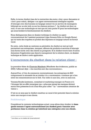 6
Enfin, le terme chatbot (issu de la contraction des mots « chat » pour discussion et
« bot » pour robot), désigne « un agent conversationnel intelligent capable
d’interagir avec des humains en langage naturel via un service de messagerie
hébergé sur un site web ou sur les réseaux sociaux »3
. Le chatbot est donc un
outil, et non une technologie en tant que tel (voir partie IV pour les technologies
qui sous-tendent le fonctionnement du chatbot).
Nous distinguerons dans ce dossier technique le chatbot ou agent
conversationnel de l’assistant personnel (type Amazon Echo ou Google Home)
qui lui traite des requêtes et produit des réponses en langage naturel en format
vocal.
En outre, cette étude se cantonne au périmètre du chatbot en tant qu’outil
permettant aux entreprises, marques, offreurs de produits et services d’interagir
sous forme écrite avec des clients ou prospects. Si le chatbot trouve bien d’autres
domaines d’application que dans le management de la relation client, ce dossier
technique se limite à cette application.
L’occurrence du chatbot dans la relation client :
La première thèse du Cluetrain Manifesto (Manifeste des évidences, publié en
2000) l’affirmait déjà : « les marchés sont des conversations ».
Aujourd’hui, à l’ère du commerce conversationnel, les entreprises du B2C
comprennent la nécessité de se joindre à la « conversation » continue qui a lieu
entre les consommateurs sur le web. Car celle-ci aura lieu, avec ou sans eux.
Vanessa Boudin-Lestienne, consultant et marketing manager en France et à
l’étranger fait en effet remarquer que « plus que jamais les marques doivent
savoir être présentes là où il faut être pour créer ” La ” conversation créatrice de
valeur ».
C’est en ce sens que le chatbot constitue un canal à fort potentiel dans la relation
entre une marque et ses clients.
Problématique
Considérant le contexte technologique actuel, nous allons donc étudier ici dans
quelle mesure l’agent conversationnel (ou chatbot) peut s’inscrire avec
pertinence dans la relation qu’entretient une entreprise avec ses clients.
3
Livre blanc sur le chatbot de Conversationnel
 