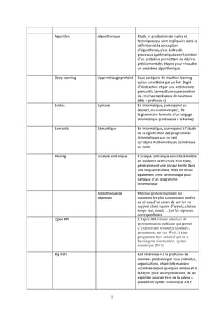 9
Algorithm Algorithmique Etude et production de règles et
techniques qui sont impliquées dans la
définition et la conception
d'algorithmes, c'est-à-dire de
processus systématiques de résolution
d'un problème permettant de décrire
précisément des étapes pour résoudre
un problème algorithmique.
Deep learning Apprentissage profond Sous-catégorie du machine learning
qui se caractérise par un fort degré
d’abstraction et par une architecture
prenant la forme d’une superposition
de couches de réseaux de neurones
(dits « profonds »).
Syntax Syntaxe En informatique, correspond au
respect, ou au non-respect, de
la grammaire formelle d'un langage
informatique (s’intéresse à la forme)
Semantic Sémantique En informatique, correspond à l’étude
de la signification des programmes
informatiques vus en tant
qu’objets mathématiques (s’intéresse
au fond)
Parsing Analyse syntaxique L'analyse syntaxique consiste à mettre
en évidence la structure d'un texte,
généralement une phrase écrite dans
une langue naturelle, mais on utilise
également cette terminologie pour
l'analyse d'un programme
informatique
Bibliothèque de
réponses
Outil de gestion recensant les
questions les plus couramment posées
au niveau d’un centre de service ou
support client (centre d’appels, chat en
temps réel, email, …) et les réponses
correspondantes.
Open API L’Open API est une interface de
programmation publique qui permet
d’exposer une ressource (données,
programme, service Web...) à un
programme tiers autorisé qui en a
besoin pour fonctionner. (syntec
numérique 2017)
Big data Fait référence « à la profusion de
données produites par tous (individus,
organisations, objets) de manière
accélérée depuis quelques années et à
la façon, pour les organisations, de les
exploiter pour en tirer de la valeur ».
(livre blanc syntec numérique 2017)
 