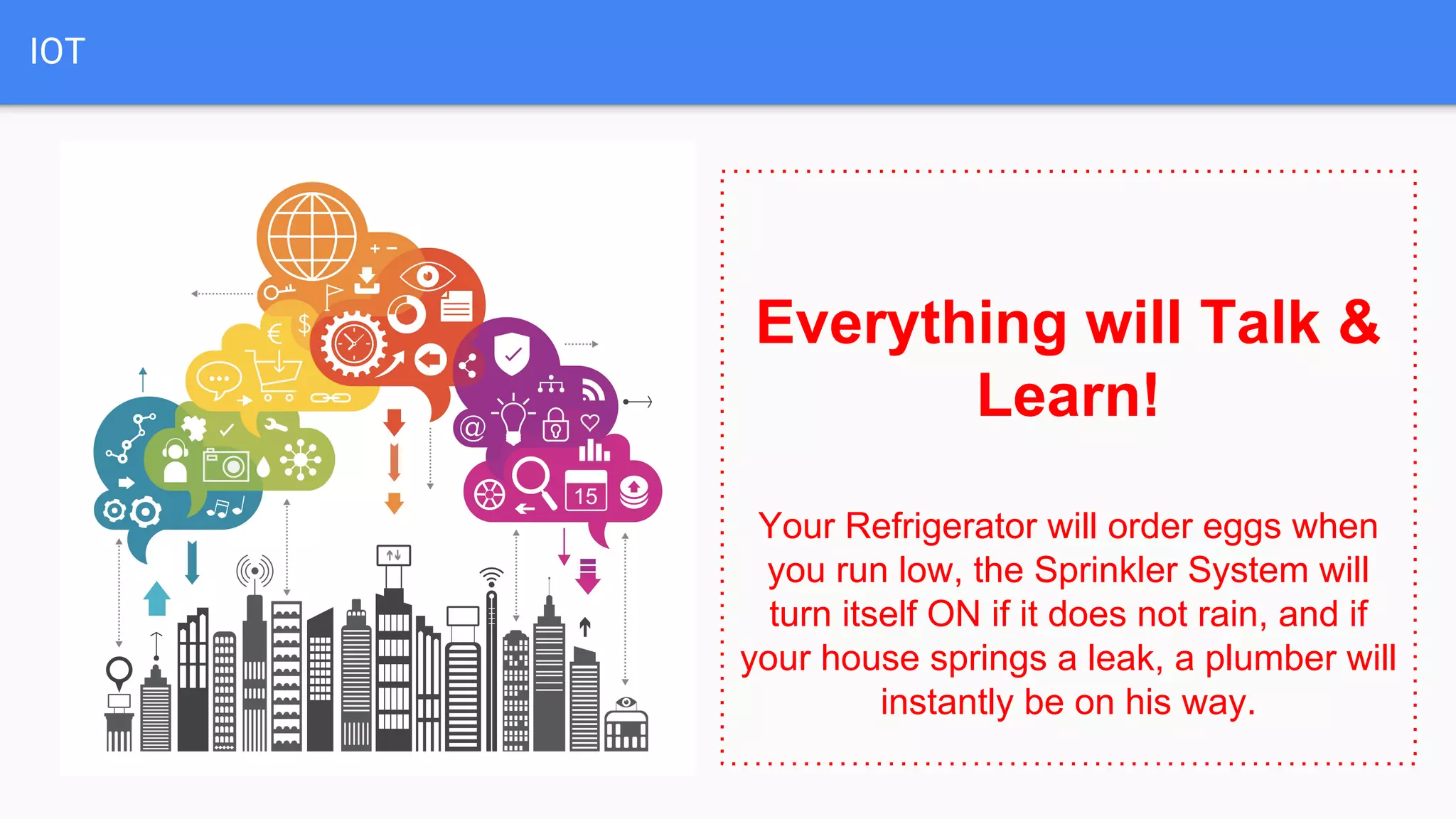 IOT
Everything will Talk &
Learn!
Your Refrigerator will order eggs when
you run low, the Sprinkler System will
turn itself ON if it does not rain, and if
your house springs a leak, a plumber will
instantly be on his way.
 