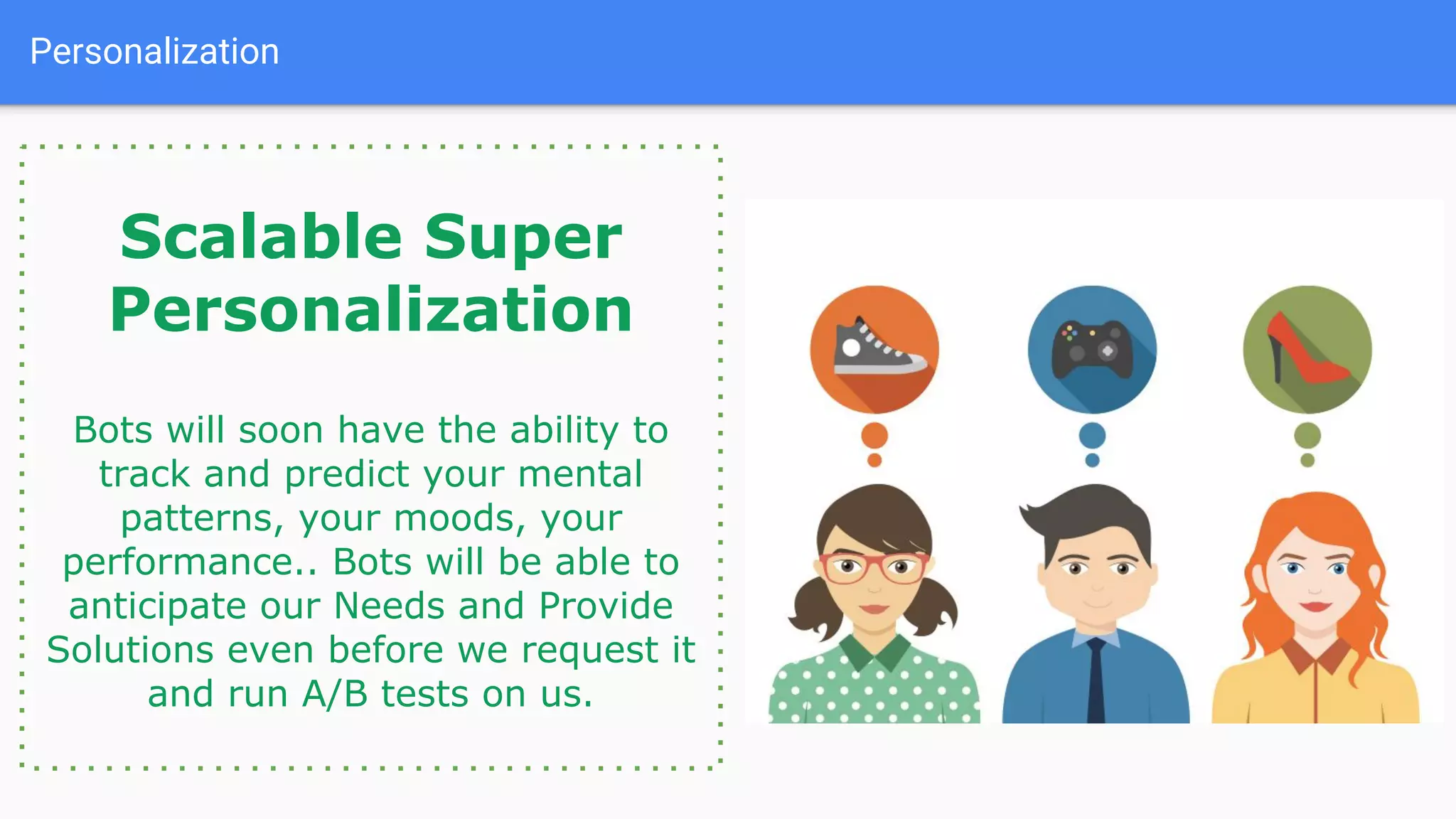 Personalization
Scalable Super
Personalization
Bots will soon have the ability to
track and predict your mental
patterns, your moods, your
performance.. Bots will be able to
anticipate our Needs and Provide
Solutions even before we request it
and run A/B tests on us.
 