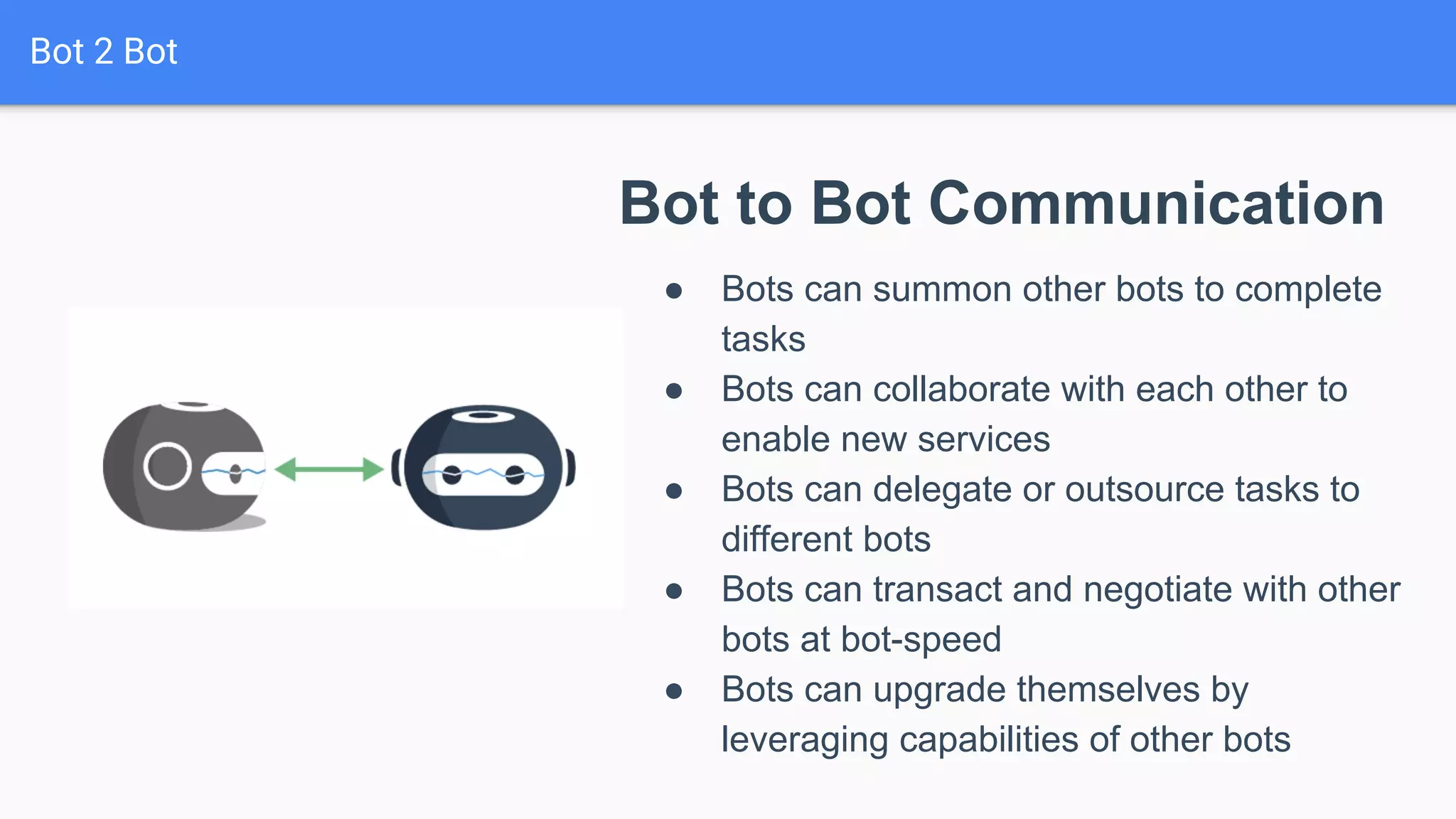 Bot 2 Bot
Bot to Bot Communication
● Bots can summon other bots to complete
tasks
● Bots can collaborate with each other to
enable new services
● Bots can delegate or outsource tasks to
different bots
● Bots can transact and negotiate with other
bots at bot-speed
● Bots can upgrade themselves by
leveraging capabilities of other bots
 