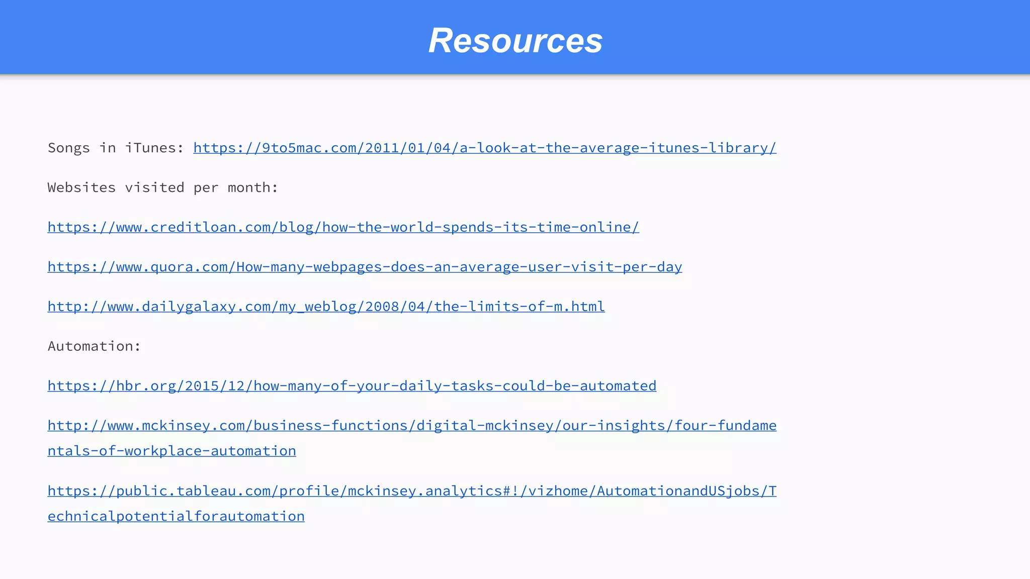 Resources
Songs in iTunes: https://9to5mac.com/2011/01/04/a-look-at-the-average-itunes-library/
Websites visited per month:
https://www.creditloan.com/blog/how-the-world-spends-its-time-online/
https://www.quora.com/How-many-webpages-does-an-average-user-visit-per-day
http://www.dailygalaxy.com/my_weblog/2008/04/the-limits-of-m.html
Automation:
https://hbr.org/2015/12/how-many-of-your-daily-tasks-could-be-automated
http://www.mckinsey.com/business-functions/digital-mckinsey/our-insights/four-fundame
ntals-of-workplace-automation
https://public.tableau.com/profile/mckinsey.analytics#!/vizhome/AutomationandUSjobs/T
echnicalpotentialforautomation
 