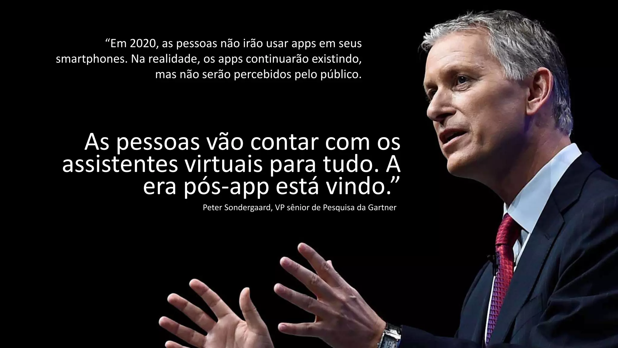 “Em 2020, as pessoas não irão usar apps em seus
smartphones. Na realidade, os apps continuarão existindo,
mas não serão percebidos pelo público.
As pessoas vão contar com os
assistentes virtuais para tudo. A
era pós-app está vindo.”
Peter Sondergaard, VP sênior de Pesquisa da Gartner
 