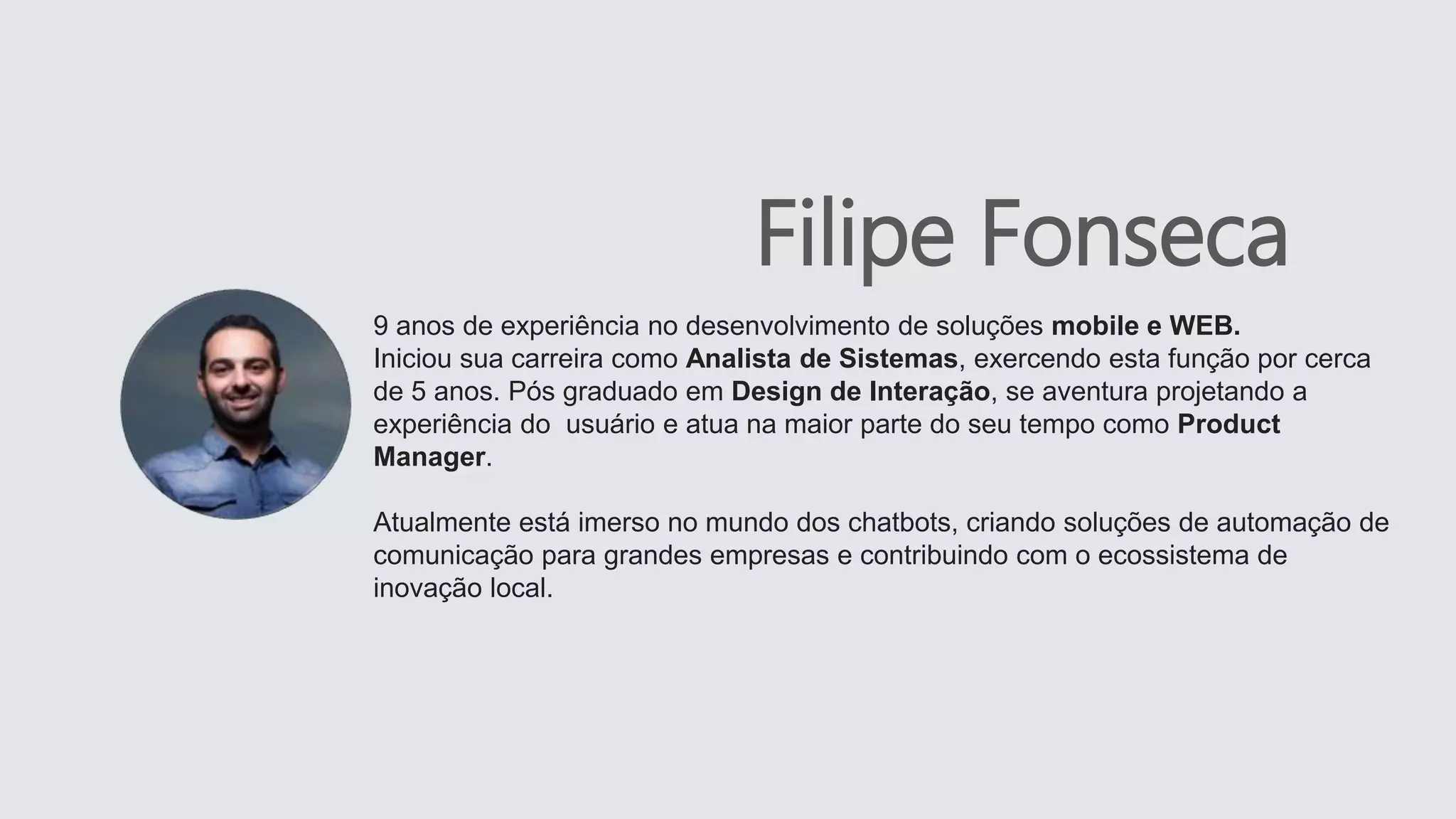 9 anos de experiência no desenvolvimento de soluções mobile e WEB.
Iniciou sua carreira como Analista de Sistemas, exercendo esta função por cerca
de 5 anos. Pós graduado em Design de Interação, se aventura projetando a
experiência do usuário e atua na maior parte do seu tempo como Product
Manager.
Atualmente está imerso no mundo dos chatbots, criando soluções de automação de
comunicação para grandes empresas e contribuindo com o ecossistema de
inovação local.
Filipe Fonseca
 