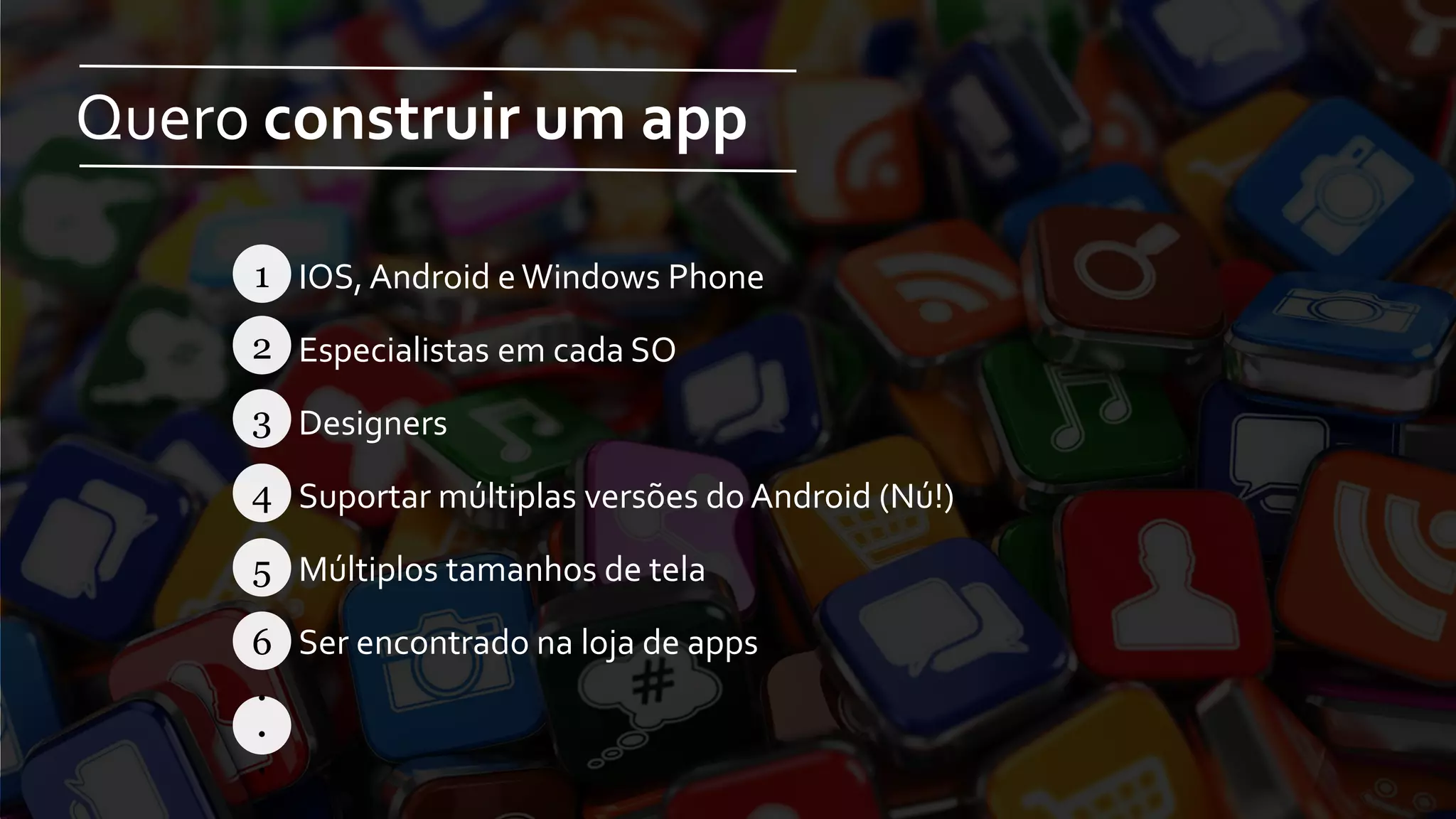 Quero construir um app
IOS, Android eWindows Phone
Especialistas em cada SO
Designers
Suportar múltiplas versões do Android (Nú!)
Múltiplos tamanhos de tela
Ser encontrado na loja de apps
1
2
3
4
5
6
.
.
.
 