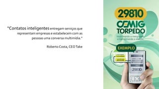 “Contatos inteligentesentregam serviços que
representam empresas e estabelecem com as
pessoas uma conversa multimídia.”
Roberto Costa, CEOTake
 