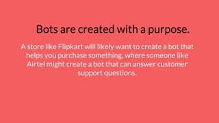 Bots are created with a purpose.
A store like Flipkart will likely want to create a bot that
helps you purchase something, where someone like
Airtel might create a bot that can answer customer
support questions.
 