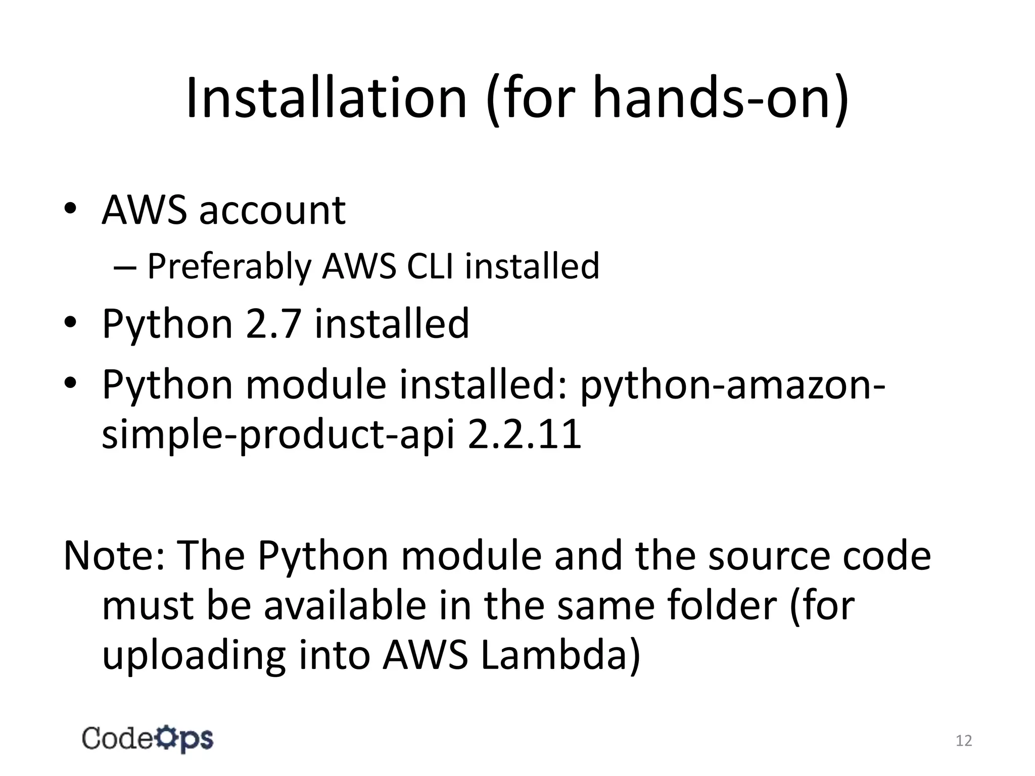 Installation (for hands-on)
• AWS account
– Preferably AWS CLI installed
• Python 2.7 installed
• Python module installed: python-amazon-
simple-product-api 2.2.11
Note: The Python module and the source code
must be available in the same folder (for
uploading into AWS Lambda)
12
 