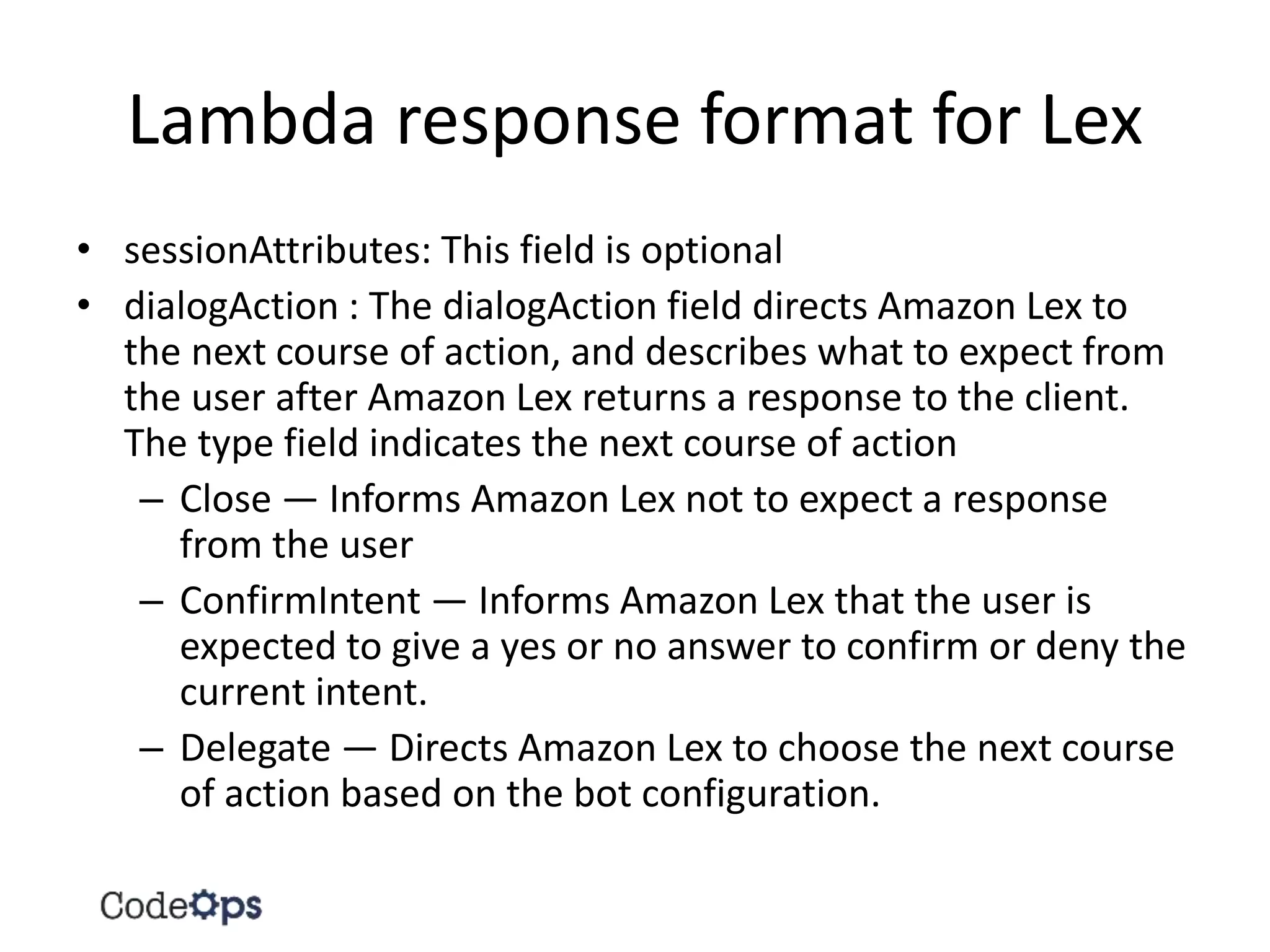 Lambda response format for Lex
• sessionAttributes: This field is optional
• dialogAction : The dialogAction field directs Amazon Lex to
the next course of action, and describes what to expect from
the user after Amazon Lex returns a response to the client.
The type field indicates the next course of action
– Close — Informs Amazon Lex not to expect a response
from the user
– ConfirmIntent — Informs Amazon Lex that the user is
expected to give a yes or no answer to confirm or deny the
current intent.
– Delegate — Directs Amazon Lex to choose the next course
of action based on the bot configuration.
 