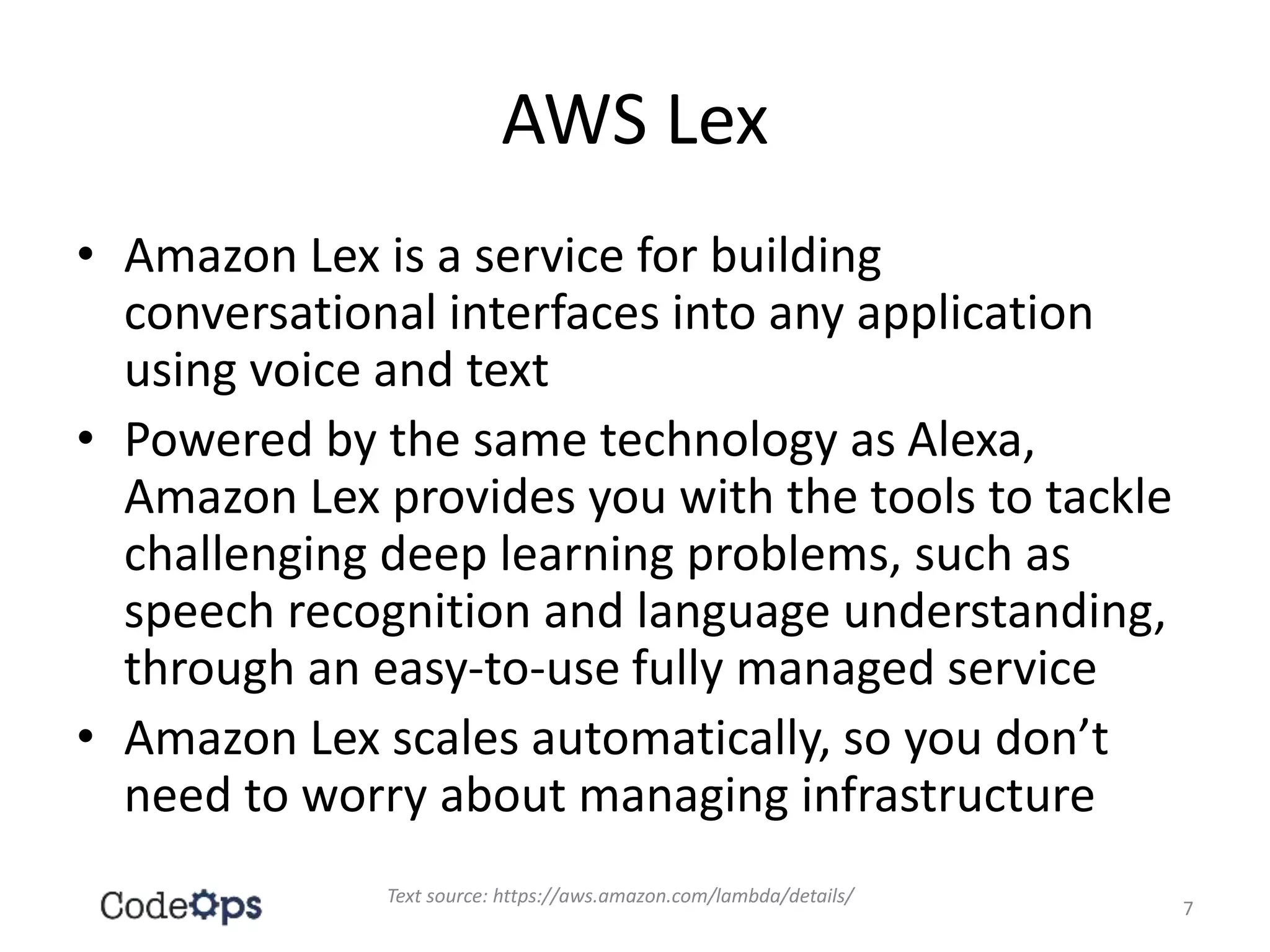 AWS Lex
• Amazon Lex is a service for building
conversational interfaces into any application
using voice and text
• Powered by the same technology as Alexa,
Amazon Lex provides you with the tools to tackle
challenging deep learning problems, such as
speech recognition and language understanding,
through an easy-to-use fully managed service
• Amazon Lex scales automatically, so you don’t
need to worry about managing infrastructure
Text source: https://aws.amazon.com/lambda/details/
7
 
