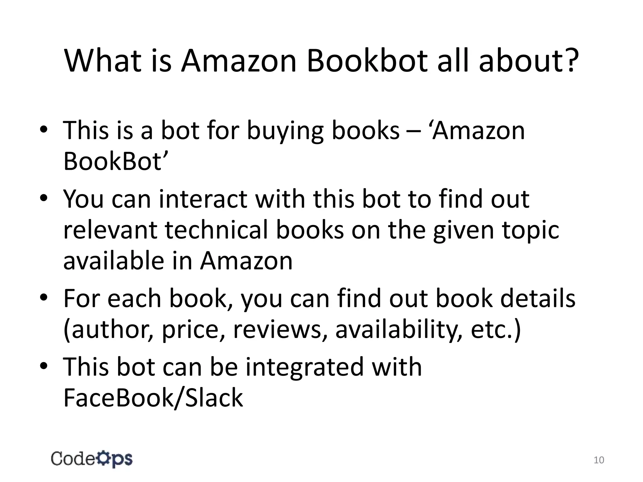 What is Amazon Bookbot all about?
• This is a bot for buying books – ‘Amazon
BookBot’
• You can interact with this bot to find out
relevant technical books on the given topic
available in Amazon
• For each book, you can find out book details
(author, price, reviews, availability, etc.)
• This bot can be integrated with
FaceBook/Slack
10
 