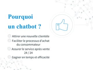 Pourquoi
un chatbot ?
◎ Attirer une nouvelle clientèle
◎ Faciliter le processus d'achat
du consommateur
◎ Assurer le service après vente
24 / 24
◎ Gagner en temps et efficacité
 