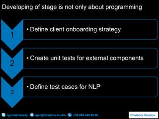 +38 096 448 80 46igor.luzhansky igor@chatbots.studio
Developing of stage is not only about programming
1
• Define client onboarding strategy
2
• Create unit tests for external components
3
• Define test cases for NLP
 