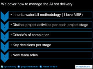 +38 096 448 80 46igor.luzhansky igor@chatbots.studio
We cover how to manage the AI bot delivery
1
• Inherits waterfall methodology ( I love MSF)
2
• Distinct project activities per each project stage
3
• Criteria's of completion
4
• Key decisions per stage
5
• New team roles
 