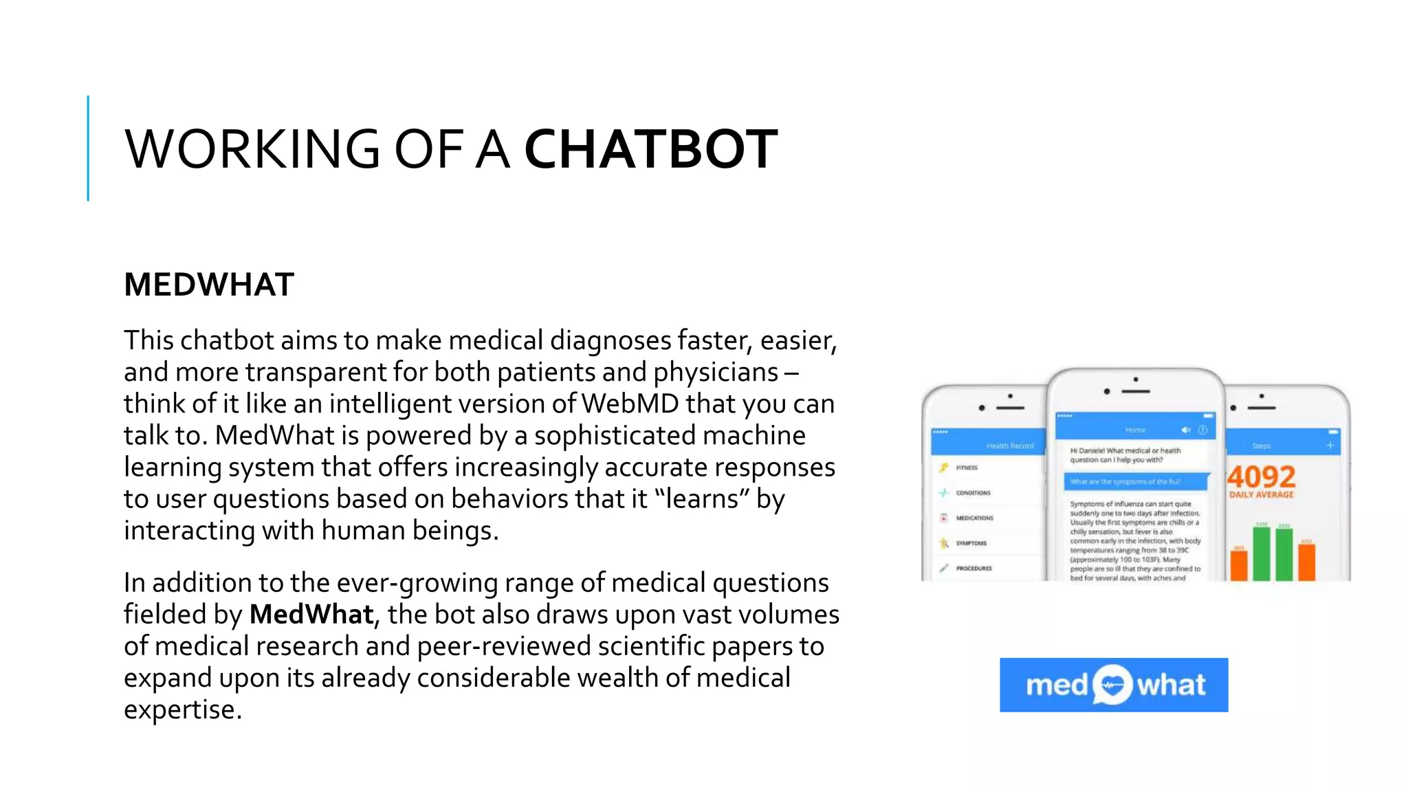 WHAT IS A CHATBOT???
This chatbot aims to make medical diagnoses faster, easier,
and more transparent for both patients and physicians –
think of it like an intelligent version ofWebMD that you can
talk to. MedWhat is powered by a sophisticated machine
learning system that offers increasingly accurate responses
to user questions based on behaviors that it “learns” by
interacting with human beings.
In addition to the ever-growing range of medical questions
fielded by MedWhat, the bot also draws upon vast volumes
of medical research and peer-reviewed scientific papers to
expand upon its already considerable wealth of medical
expertise.
WORKING OF A CHATBOT
MEDWHAT
 