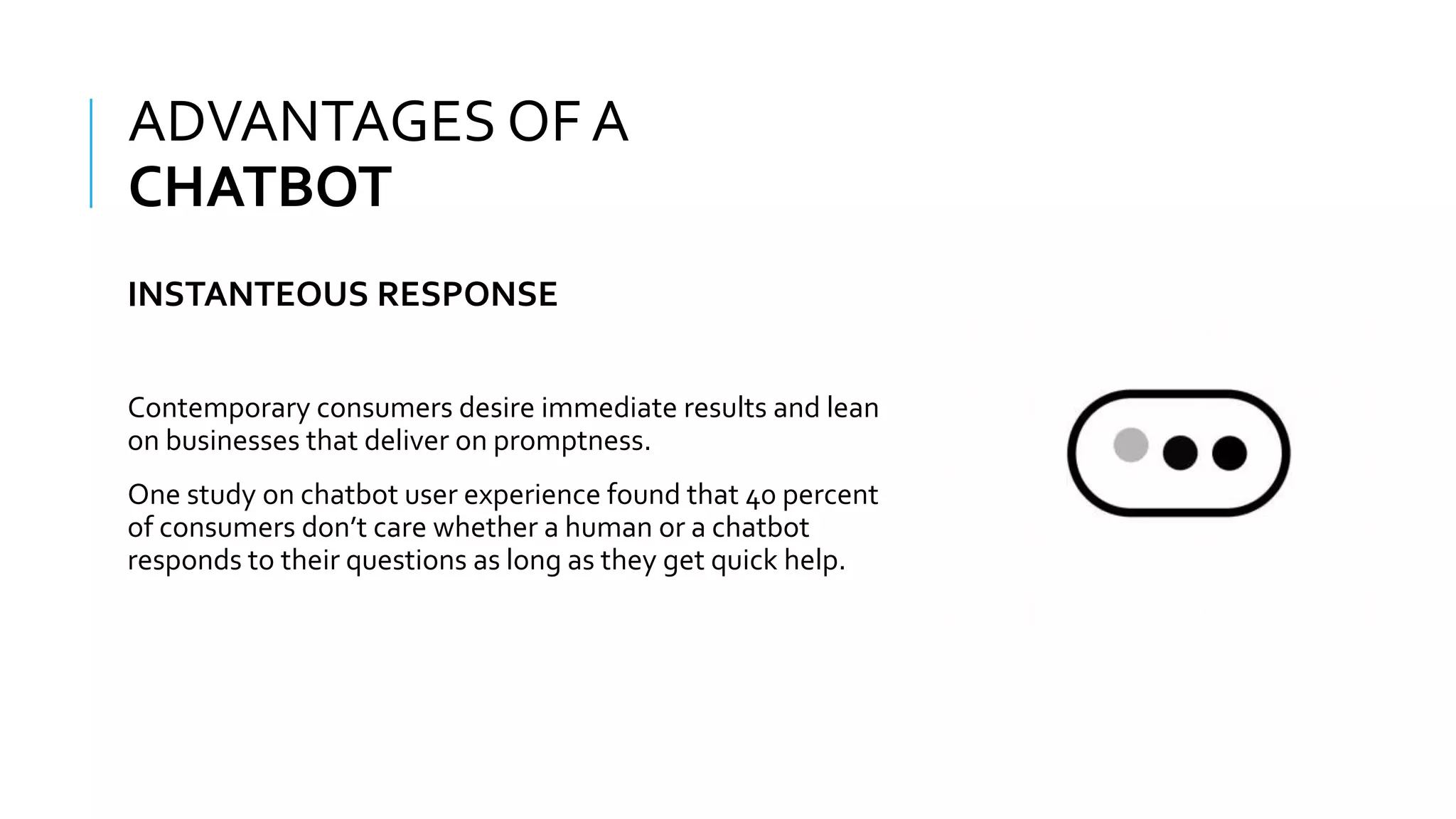 WHAT IS A CHATBOT???
Contemporary consumers desire immediate results and lean
on businesses that deliver on promptness.
One study on chatbot user experience found that 40 percent
of consumers don’t care whether a human or a chatbot
responds to their questions as long as they get quick help.
ADVANTAGES OF A
CHATBOT
INSTANTEOUS RESPONSE
 