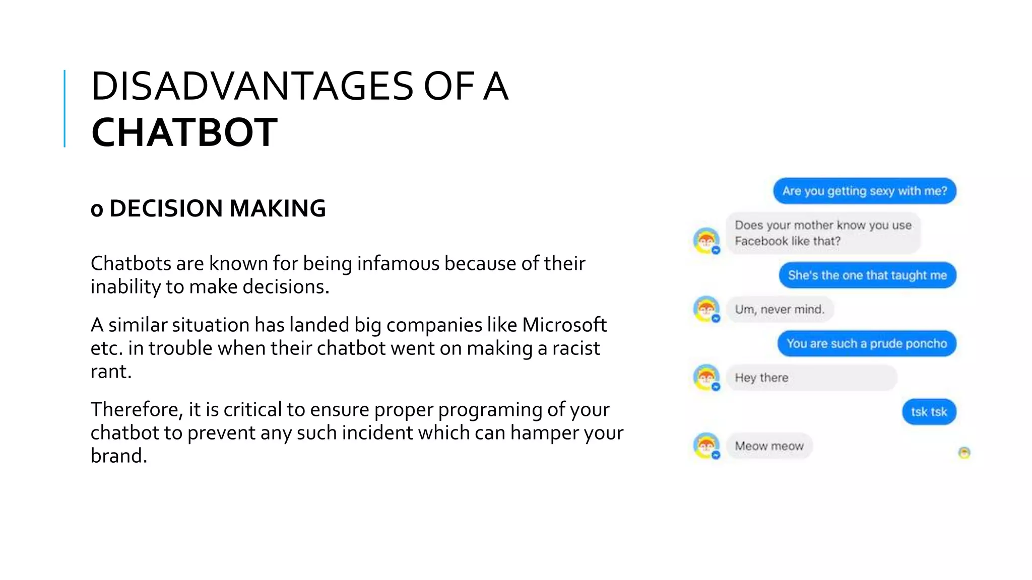 WHAT IS A CHATBOT???
Chatbots are known for being infamous because of their
inability to make decisions.
A similar situation has landed big companies like Microsoft
etc. in trouble when their chatbot went on making a racist
rant.
Therefore, it is critical to ensure proper programing of your
chatbot to prevent any such incident which can hamper your
brand.
DISADVANTAGES OF A
CHATBOT
0 DECISION MAKING
 