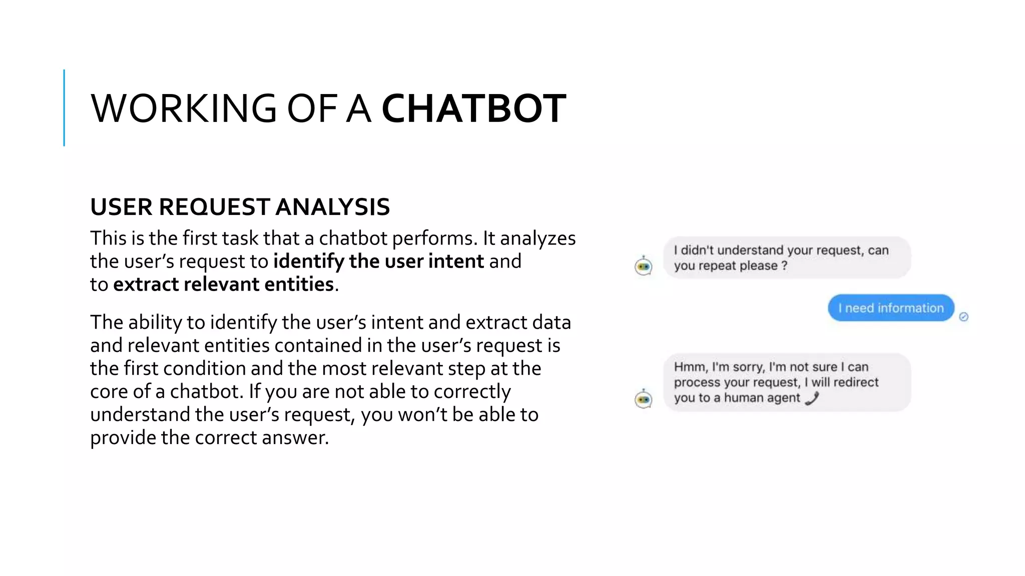 WHAT IS A CHATBOT???
This is the first task that a chatbot performs. It analyzes
the user’s request to identify the user intent and
to extract relevant entities.
The ability to identify the user’s intent and extract data
and relevant entities contained in the user’s request is
the first condition and the most relevant step at the
core of a chatbot. If you are not able to correctly
understand the user’s request, you won’t be able to
provide the correct answer.
WORKING OF A CHATBOT
USER REQUEST ANALYSIS
 