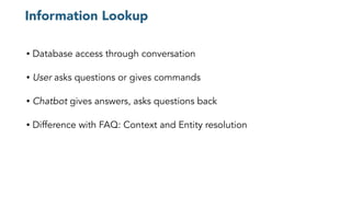 Information Lookup
• Database access through conversation
• User asks questions or gives commands
• Chatbot gives answers, asks questions back
• Difference with FAQ: Context and Entity resolution
 